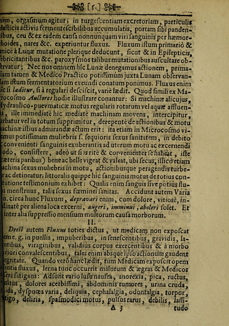 «m » orgafmum agitur } in turgefcentiam excretoriam, particulis ilafti cis adii vis fermentefeibilibusaccumulatis, portam fibipandea- :ibus, ceu &ex eadem caufanonnunquamvirifanguinisperhaemor* boides, nares &c. experiuntur fluxus. Fluxum iflum primario & inice a Lunae mutatiqhe pleri que deducunt, ficut &in Epilepticis, ebricitantibus&c. paroxyfmostalibusmutationibusaufcultareob- 'fervatur; Nec nos oiiinem liic Lun& denegamus asionem, prima- iam tamen & Medico Pradlico potiflimum juxta Lunam obfervan- fam iftum fermcntatorium exeundi conatum ponimus. Fluxus enim iic fi Uditur, fi a regulari defeifcit, varie laedit. Quod fimiliexMa- (rocofmo tutiores hodie illuflrareconantur: Si machinas alicujus, jfydraulico-puevmaticae motus regularis rotarum vel aquae affluen- is, ille immediate hic mediate machinam movens, intercipitur, lrbatur vel iu totum fupprimitur, derepente de adlionrbus & motu !|chinasifliusadmirandae adlum erit: ita etiam in Microcofmo vi- :muspQtiflimam muliebris f. fequioris fexus fanitafem, ih debito ; convenienti fanguinisexuberantisad uterum motu ac excernendi odo, confiftere, adeo ut fi is rite & con veriiehterfe habeat , ifle iteris paribus) bene ac belle vigeat &vafsat, ubi fecus, illicdetiam achina fexus muliebris in motu, aclionibusque peragendisturbe- |r ac detineatur} littoralis quippe hic fanguinis motus de totius cpn- tutioneteftimOnium exhibet: Qualis enim fanguisfrvepotiusflu- ts menftruus, talis fexus foeminei fanitas. Accidunt autem Varia jn. circa hunc Fluxum, depravari enim, cumdolore, vitiose,in- Idinate per aliena loca excerni, augeri, imminui aboleri folet. Et 1 inter aha fupprefliomenfium multorum caufa morborum. II.  Deefl autem Fluxus toties didlus, ut medican? non expofeat eme. g. in puellis, impuberibus, in fenefcehtibus3gravidis, Ia¬ mbus, viraginibus, validius corpus exercentibus & a morbo iviori convalefcentibus., tales enim absque ipfo acfionum gaudent egritate. Quando verohant laedif, tum MfediCam expofeit opem entia fluxus, lernatunCoccurrit milorum & aegras & Medicos erefatigans: Adfutitvariolufefnaufea, anorexia, pica, rudius, tfitiis, dolores acelbiflimi, abdominis tumores , urina cruda, Ijida, dyfpnceavaria, deliquia, cephalalgia, odont^lgia, torpor, Itigo, deliria, fpafmodicimotus, pulfusrarus, debilis, iaffl- A i tudo
