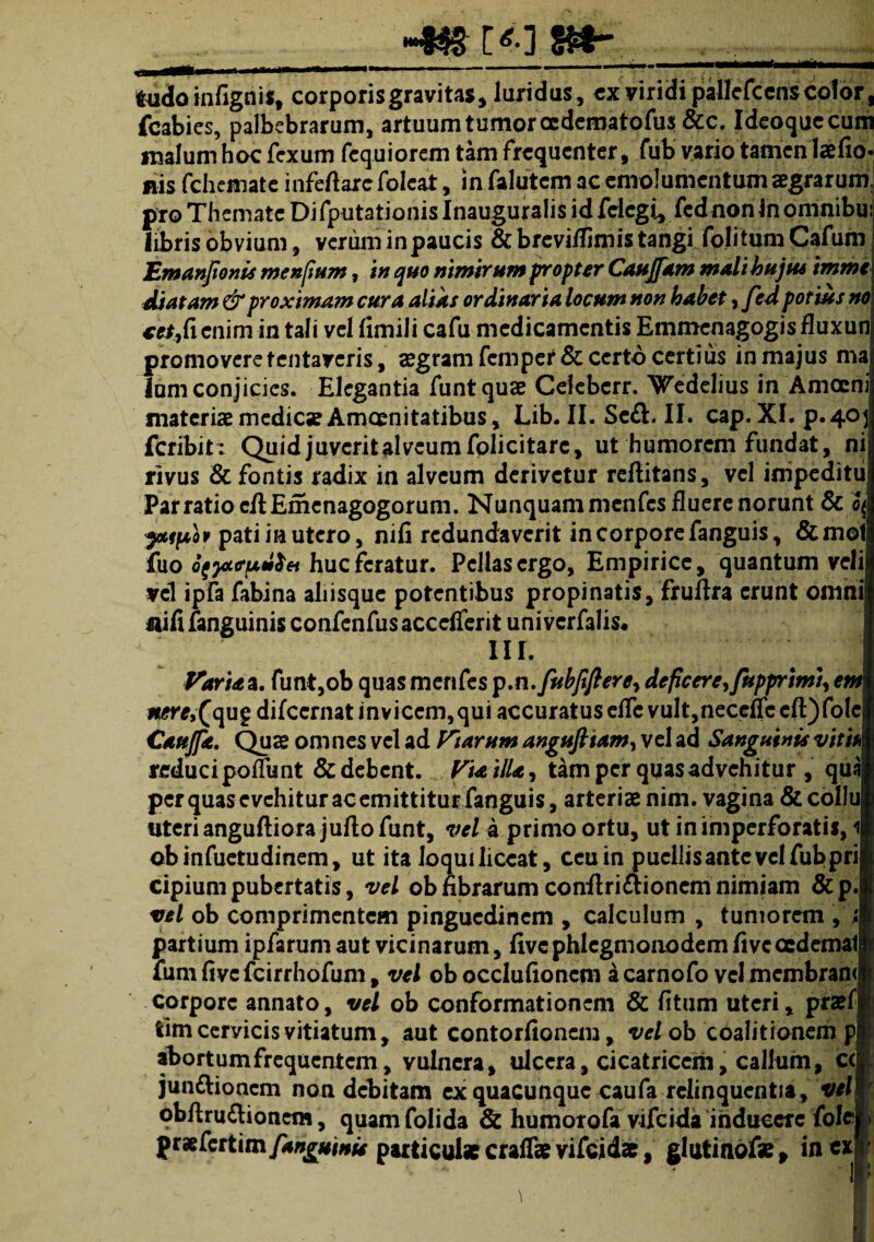 •4» _____ fudo infignis, corporis gravitas, laridus, ex viridi pallefcenscolor , fcabies, palbebrarum, artuum tumor oedematofus &c. Ideoquccum malum hoc fcxum fcquiorem tam frequenter, fub vario tamen lae fio- nis fchemate infefiare foleat, in falutem ac emolumentum aegrarum, pro Themate Difputationis Inauguralis id felegi, fednon inomnibu: fibris obvium, verum in paucis & breviflimis tangi fojitum Cafum j JEmanJtonis menfium, in quo nimbum propter Caujfam mali hujus imme\ Matam & proximam cura alias ordinaria locum non habet, fed potius no\ cctficnim in tali vel fimili cafu medicamentis Emmenagogisfluxunj promovere tentayeris, aegram femper & certo certius in majus maij lum conjicies. Elegantia funtquae Cekbcrr. \Tedelius in Amoeni| materiae medicae Amoenitatibus, Lib. II. Se&. II. cap.XI. p*4°ll feribit: Quid juverit alveum folicitarc, ut humorem fundat, ni| rivus & fontis radix in alveum derivetur reftitans, vel impeditui Par ratio cfiEmenagogorum. Nunquam menfes fluere norunt & cJ ytifio r pati in utero, nifi redundaverit in corpore fanguis, &mol| fuo otpttrfulfei huc feratur. Pellas ergo, Empirice, quantum velil vel ipfa fabina aliisque potentibus propinatis, fruftra erunt omnil nifi fanguinis confenfus acccfierit univerfalis. III. I Varia a. funt,ob quas menfes p.n.fubfifterey deficere, fupprimi, emI i^Kf,(qupdifccrnat invicem,qui accuratus efle vult,neceficcfl:)folcl Caujfe. Qus om nes vel ad Viarum angufttam, vel ad Sanguinis viti/M reduci poffunt & debent. ViailU, tam per quas advehitur , qual per quas evehitur ac emittitur fanguis, arteriae nim. vagina & collui uteri anguftiora jufto funt, vel a primo ortu, ut in imperforatis, il obinfuetudinem, ut ita loqui liceat, ceu in puellis ante vel fub pril cipiumpubertatis, vel obfibrarumconftri£lionemnimiam &p.| vel ob comprimentem pinguedinem , calculum , tumorem ,' i ■ partium ipfarum aut vicinarum, five phlcgmonodem five oedemati funi five fcirrhofum, vel ob occlufioncm a carnofo vel membran# corpore annato, vel ob conformationem & fitum uteri, praefi tim cervicis vitiatum, aut contorfionem, vel ob 'coali trbnem pE abortum frequentem, vulnera, ulcera, cicatricem, callum, ccE junttionem non debitam ex quacunque caufa relinquentia, vel obftru&ionem, quam folida & humotofa vifeida inducere folef» ftxCcttimfanguinie particul* craffae vifcid*, glutinof** in«f