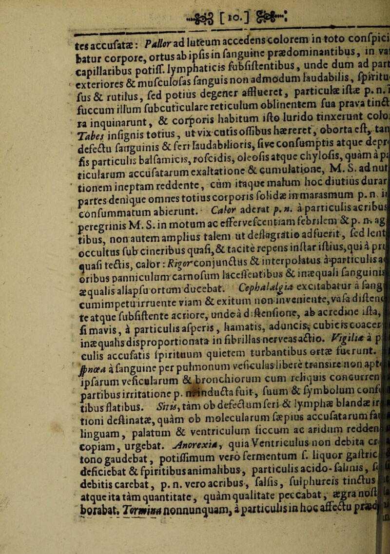 »§33 [ I0-J SNK tes accufats: PaUorad luteum accedens colorem m toto confpici fcatur corpore, ortas ab ipfis in fangume prsedominantibus, m val capillaribus potiff. lymphaticis fubfiftentibus, unde dum ad part ■ exteriores & mufcuiofas fanguis non admodum laudabilis, fpttita fus& rutilus, fed potius degener afflueret, particulaeift«e p.n.i fuccurn illum fubcuticularereticulum oblinentem fua prava tintt ra inquinarunt, & corporis habitum ifto luridotinxerunt coloj Tabes infignis totius, ut vix cutis ortibus tereret , oborta cIty tan defcflu fcrrgumis & ferr laudabilioris, fi ve confumptis atque depr fis particulis baifamicrs, rofcidis, oleofisatque chylofis, quam ap ticukrum accufatarum exaltatione & cumuktione, M. S. aanu ‘ tionem ineptam reddente, cum itaque malum hoc diutius durar partes denique omnes totius corporis folidsinmarasrnum p. n. i confummatum abierunt.4 • Cahr aderat f.n. a particulis aeribus ' peregrinis M. S. in motum ac cghrvefeeiwam febrilem &p. m ag tibus, non autem amplius talem ut defkgrafti© adfuerit , kd knt occultus fubcineribus quali,& tacite repens inftar tiiius,qm apri fluafi teftis, calor: /frgoreonjundiis & interpolatus a^particulisai oribus panniculum carnofum kcertentibus & inaequali fanguinis squalis allapfirortum ducebat. Cephalalgia- excitabatur a kng cumimpetu irruente viam & exitum n e n- i n v e ni e u te, va fa d i ftc n ( te atque rubfirtente acriore, undeadirtenfiione, ab acredine irta, fi mavis, a particulis afperis, hamatis, aduncis* cubkkeoaeej ins qualis disproport i onatfr in fibrillas nerveasa£Vio. Vigili* a p culis accufatis fpirituum quietem turbantibus ortae fuerunt. jbneea afanguine per pulmonum vefkukslibere transire aon apt ipfarum veficularum & bronchiorum cum reliquis conaurren partibusirritatione p. n^indu£lafuit, Aium & fymbolum coiif< tibus flatibus. Situ, tam ob defeclum feri & lymphae blandae ir fioni dertinatae, quam ob molecularum fspius accufatarumraf linguam, palatam & ventriculum ficcu-fti ac aridum redden Copiam, urgebat. jinoYtxia^ quia Ventriculus non debita cr tono gaudebat, potirtimum vero fermentum f. liquor galtric deficiebat & fpiritibusanimalibus, particulis acido- fah ais, fi debitis carebat, p. n. vero acribus , falfis, fulphureis tin£lus atque ita tam quantitate, quam qualitate peccabat, aegra non boxabat, Tormina nonnunquam, a particulas in hoc affe&u prfeol