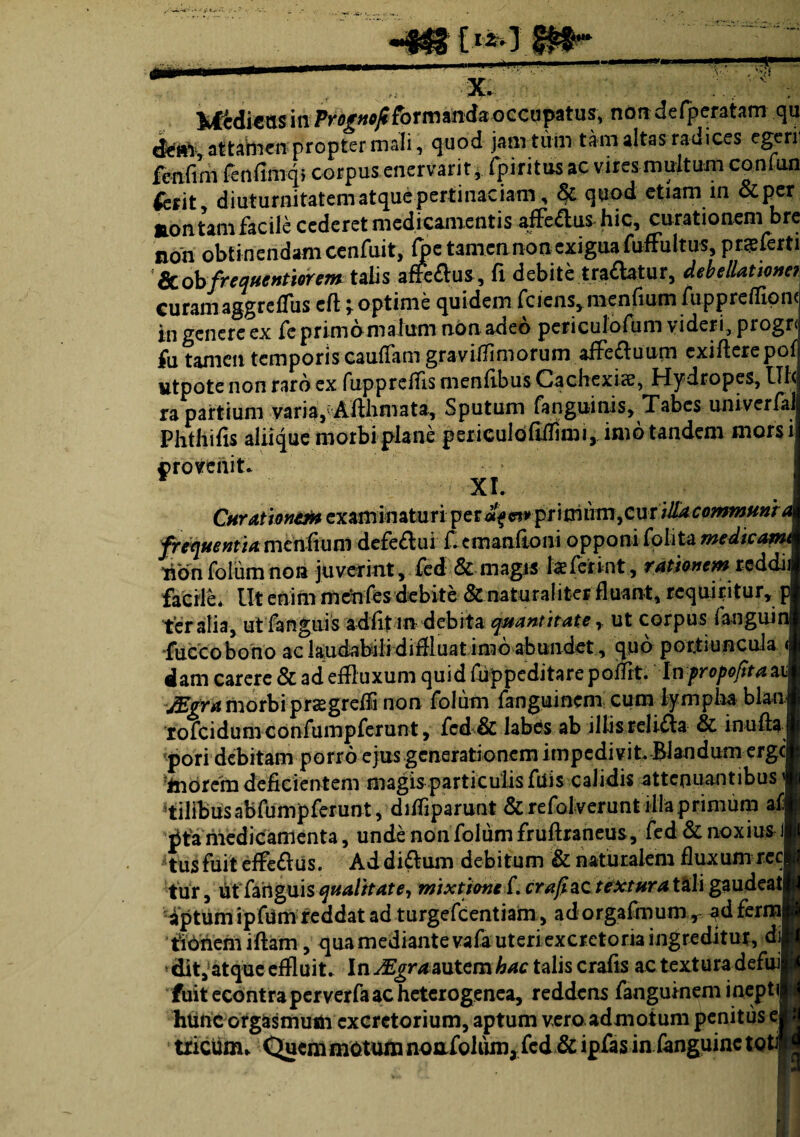 mmm x. , Si Mtdiens in Performanda occupatus, non defperatam qu cfettV, attabien propter mali, quod jam tu in tam altas radices egerii fcnfim fenfmiqi corpus enervarit, fpiritus ac vires multum confun ierit, diuturnitatem atque pertinaciam, 6>c quod etiam in &per aontam facile cederet medicamentis affe&us hic, curationem bre non obtinendam cenfuit, ft>e tamen non exigua fuffultus, p ne ferti &obfrequentiorem talis affeflus, fi debite tradatur, debellatum? curamaggreffiis eft optime quidem fciensymenfiumfupprefllpn( in genere ex fe primo ma lum non adeo periculofum videri, pi ogr< fu tamen temporis caufiam gravifflmorum aife£luum cxiAerepof utpote non raro ex fuppreffis menfibus Cachexice, Hydropes, Ul< ra partium varia, Afihmata, Sputum fanguinis, Tabes univerlalj Phthifis aliique morbi plane periculofifflmi, imo tandem morsil ©rovenit. XI. C«r^w»^cxaminaturi:per4^^primto,cuT/*^«^«»f< frequentia mcnfiunl defe&ui fiemanftoni opponi foiita medicam 4onfolumnon juverint, fed & magis kferint, rationem reddiii facile* Ut enim mdn fes debite & nat ural iter fluant, requiritur, p feralia, utfanguis adfitm debita quantitate r ut corpus fanguin fuccobono ac laudabili diffluat imo abundet , quo portiuncula ; dam carere & ad effluxum quid fuppeditare poilit. Inpropofttaz JEgra morbiprasgreffl non folum fanguinem cum lympha blan rofeidum confumpferunt, fcd & labes ab illis reiifla & in u fla <pori debitam porro ejus generationem impedivit. Blandum erge inorem deficientem magis particulis filis calidis attenuantibus' filibus abfumpferunt, difflparunt & refolverunt illa primum af pfa medicamenta, unde non folum fruflraneus, fed & noxius J tus fuit effe£lus. Ad di£lum debitum & naturalem fluxum ree fur, ut fanguis qualitate, mixtione f. crafiac textura tali gaudeat aptum ipfUm reddat ad turgefeentiam, ad orgafmum, ad ferm tionem i fiam, qua mediante vafa uteri excretoria ingreditur, di dit, atque effluit. In JEgraautem hac talis crafis ac textura defui fuit econtraperverfaac heterogenca, reddens fanguinem inepti htinc orgasmufii excretorium, aptum vero admotum penitus e tricunu Quem motum nonibhim,fcd & ipfas in fanguinc toti