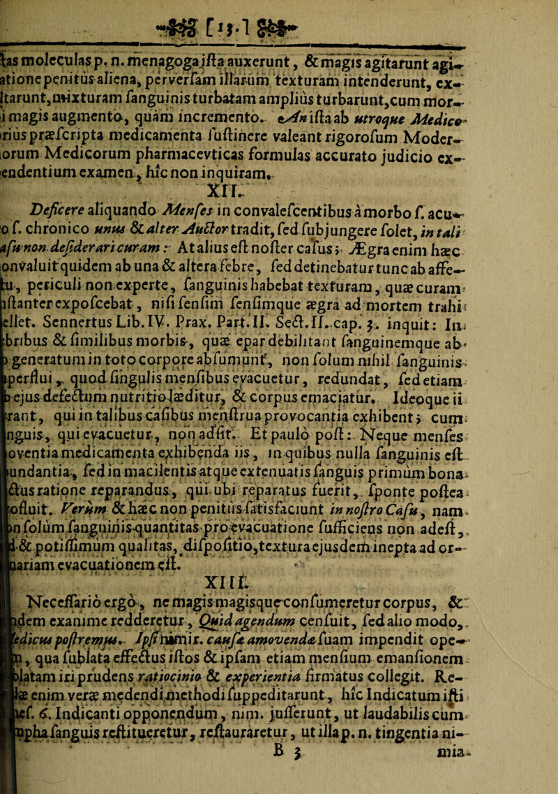 ___**-• ;. ~ _■*, ' • _ |as molectilas p, n. menagogajfta auxerunt, & magisagitarunt agW ationepemtus aliena, perverfam iJlarum texturam intenderunt, cx- [tarunt,mixturam fanguinis turbatam ampJiusturbaruntjCumnior- i magis augmento, quam incremento, e^w iftaab utroque Medie»* iriuspraeferipta medicamenta i uftihere valeantrigorofum Moder- orum Medicorum pharmacevticas formulas accurato judicio cx- endentium examen r hic non inquiram. ;\'; . xil Deficere aliquando Menfes in convalefcentibus amorbo f. acu*-* o f. chronico unus & alter Auttortradit, fed fubjungere folet, in tali afunon.defiderari curam: At alius efl no fler catus b JEgra enim heee onvaluit quidem ab una & altera Febre, Fed detinebatur tunc ab affe— ai«, periculi non experte, fanguinis habebat texturam, qua? curam* lftantcrcxpofcebat, nifi fenfiiri fenfimque aegra ad mortem trahi? ellet. Sennertus Lib.IV, Prax, Part.IL Sed.IJ. cap. inquit : Io» rbnbus & fimilibus morbis, quae epardebilitant Fanguinemque ab» > generatum in toto corpore abfumunt, non Folum nihil Fanguinis perflui, q u od Fi n g ul i s me nfi b u s evacuetur, redundat, fed etiam > ejus defe&urii nutritiolaeditur, & corpus emaciatur, Idepque ii •rant, qui in talijaus cajGbus mehftrua proyocantia exhibent r cum? nguis, qui evacuetur, non adfin Ef paulo pofiNeque menfes oventiamedicamenta exhibenda iis, in quibus nulla fanguinis cft.. ►undantia., fed in macilentis atque extenuatis fanguis primum bona dusratione reparandum, qiii ubi reparatus fuerit, fponte poflea jofluit. Feriam-nonpemtnsXatis faciunt innofiroCafu, nam iVlum.fanguinifqb fuffi ciens non.adcft,.. :.potiaffinium qpal i tas, ;difpoj£tJ b, text ura ej us derti i nep ta ad or¬ iam evacuationem ell* xnt , Neceflario ergo, nemagismagisqurconfumereturcorpus, & ;m exanime redderetur, Quid agendum cenfuit, fed alio modo,. ictupofiremf**. /pjtbktiit. caufie amovenda Caam impendit ope-» , qua fublata efFe&us iftos &ipfam etiam menfium emanfionem itam iri prudens ratiocinio &experientia firmatus collegit. Re- enim veras medendi,4icthodifuppeditai;unt , hic Indicatum ifti i 6. Indicantiopponetidum , nmi. julfcrunt, ut laudabilis cum jhafanguis reflitueretur, rc/tauraretur, ut illap.n. tingentia ni¬ li y mia-