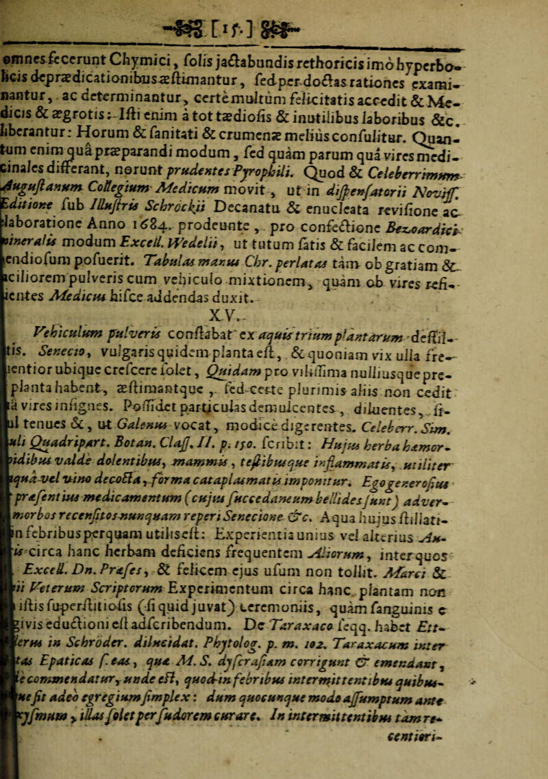 omnes fecerunt Chymici, folis ja&abundisretEoricisimbhyperbo- bcis depraedicatiombus-sflimantur, fedperdo<flasrationes exami¬ nantur, ac determinantur, certemultum felicitatis accedit & Me¬ dicis & aegrotisIfti enim a tot taeaiofls & inutilibus laboribus &c liberantur: Horum &fanitati &crumensemeliusconfulitur. Quan¬ tum enim qua praeparandi modum, fed quam parum qua vires medi¬ cinales differant, norunt prudentes Pjropbili. Quod & Celeberrimum-- Auguflanum Collegium Medicum movit , ut in difpenfatorii Novtff, Editione fub Illujbie Schrcckji Decanatu & enucleata revifione ac laboratione Anno i6Za. prodeunte , pro confeclione Bezroardieb imeralu modum ExceU. Wedclii, ut tutum fatis & facilem ac com- endiofum pofuerit. Tabulas manu* Chr. perlatas tam- ob gratiam <3c iciliorempulveris cum vehiculo mixtionem, quam ob vires refl- ientes Aiedictu hifce addendas duxit. XV. Vehiculum pulveris conflabar ex aquis trium plantarum dcitiU tis. Senecio, vulgarisquidemplantaefl,.&quoniam vix ulla fre-- lentior ubique crcfccre fokt, Quidam pro viliffima nulliusquepre- piantahabent, asftimantque fed certe plurimis ali is-non cedit a vires infignes. Poflidet particulas demulcentes , diluentes, fl- 1 tenues & , ut Galenus vocat, modice digerentes. Celeberr. Sim, th Quadripart, Sotan. Clafj%II. p. /jo. fcnbit: Hujus herbahamor» 'idibus valde dolentibus, mammts , tefiibusque inflammatis, utiliter iqud vcl vine decoEla ,-forma cataplasmatis imponitur. Egogener ofius pr afent tus medie amentum (cujus fuccedaneum bellidesJunt) adver- morbosrecenfitos-nunquam reperi Senecione &c. Aqua huius fliliati- in febribus perquam utihseli: Experientia unius vel alterius Au- circa hanc herbam deficiens frequentem Aliorum, inter quos ExccL Dn.Prafes, & felicem ejus ufum non tollit, Marci & ii Veterum Scriptorum Experimentum circa hanc, plantam non iftisfuperffitioiis (ii quid juvat) ceremoniis, quam fanguinis c jivis edu&ioni efl adferibendum. Dc Taraxaco feqq. habet £;r- lerus in Schroder. dilucidat. Phjtolog. p. m. 102, Taraxacum inter 'as Epaticas fi eas, qua Ai. S. djferafiam corrigunt O'emendant, e commendatur r unde efl, quocbin febribus tnt er mittent ibus quibus- 'nefit adeo egregiumfimplex: dum quocunque modo affumptum ante t]fimum y dias [olet perfu dor em curare* In intermittentibus tam re* centieri-