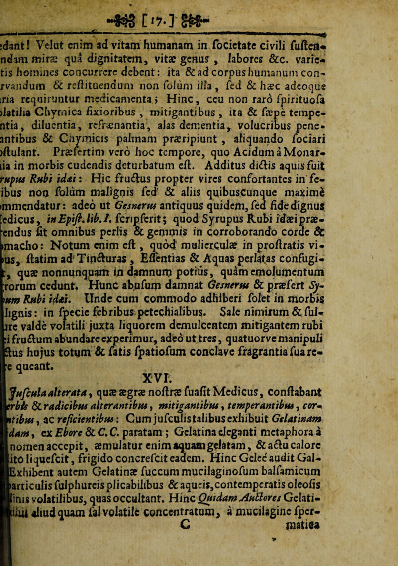 [*%] idant! Velut enim ad vitam humanam in focietate civili fuftea« udam mirae qua dignitatem, vita? genus , labores &c. varica tis homines concurrere debent: ita & ad corpus humanum con- rvandum & reflituendum non folum ilia , fed & haec adeoque iria requiruntur medicamenta i Hinc, ceu non raro fpirituofa datiiia Chymica fixioribus, mitigantibus , ita & faepe tempe- ntia, diluentia, refraenantia, alas dementia, volucribus pene- antibus & Chyrriicis palmam praeripiunt , aliquando fociari rflulant. Praefertim vero hoc tempore, quo Acidum a Monar- lia in morbis cudendis deturbatum eft. Additus di<flis aquis fuit ruptu Rubi idai: Hic fru&us propter vires confortantes in fc- ibus non folum malignis fed & aliis quibuscunque maxime immendatur : adeo ut Gesnerus antiquus quidem, fed fide dignus edicus, inEpifi,lib.1. fcripferit; quod Syrupus Rubi idaeiprae- endus fit omnibus pcrlis & gemmis in corroborando corde & imacho: Notum enim eft , quod muliercula? in proflratis vi- I, ftatim ad Tin&uras , Eflcntias & Aquas perlatas confugi- qua? nonnunquam in damnum potius, quam emolumentum rum cedunt* Hunc abufum damnat Gesnertu & praefert Sy- ? Rubi idai. Unde cum commodo adhiberi folet in morbis ;nis: in fpecie febribus petcchialibus. Sale nimirum & ful- : valde volatili juxta liquorem demulcentem mitigantem rubi iru&um abundare experimur, adeo ut tres, quatuorve manipuli is hujus totum & fatis fpatiofum conclave fragrantiafuarc- queant» XVI. ufcula alterata, qua? aegrae noflrae fuafit Medicus, conflabant bis & radicibus alterantibus, mitigantibus, temperantibus, cor- ibus y ac reficientibus: Cum jufculistalibus exhibuit Gelatinam <m, ex Eborc & C. C. paratam ; Gelatina eleganti metaphora a omenaccepit, aemulatur enim aquam gelatam, &a&u calore :0 liquefeit, frigido concrefcit eaaem. Hinc Gelee audit Gal- xhibent autem Gelatinae fuccummucilaginofum balfamicum rticulis fulphureis plicabihbus & aqueis,contcmperatis olcofis ms volatilibus, quas occultant» Hinc QutdamAuilores Gelati- hU aliud quam fal volatile concentratmn, a mucalagine fper- C matiea