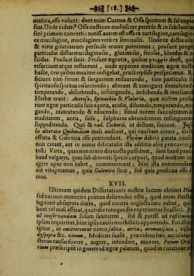 t>»-] F, ftiatica,cflc volunt: dant enim Cornua &01&fpirkum &falcopio fius.Unde videm9 Offa codione mollefcere penitus & in fubftantiai fere primam convertir notiiT.autem eft offae* cartilagine,cartilagin exmucilagine, mucilaginesveroex feronafei. Undeex didisufu & vires geJatinarum perfacile eruere poterimus ; profunt propt articulas didas mucilaginofas, glutin&fas, ferofas, blandas &r< eidas. Profunt fanis: Profunt segrotis, quibus dceft, que rcfarciunt atque reftaurant, unde apprime medicum aegrae nofh hafce, ceu quibus maxime indigebat, praefcripfifleperfpicimus. R. ficiunt tum ferum & fanguinem refiaurando, tum particulis fi fpirituofis fpiritusrcfarciendo j alterant & corrigunt demulcend temperando, abforbendo, infringendo, imbibendo & invifcand. Herbae erant: deetofa, Spinachia &Violaria, quae itidem profu runt aegra? particulis fuis aqueis, acidis, diluendo,tempcrando,mit gando, immutando & educendo; fimul mitem fucculentamh miditatem , acria, falfa , fulphurca obtundentem reftingucnt< fuppeditando. Quo & rad. Cichorii, ut didum, faciunt. Jufc la alter at a Quibusdam male audiunt, qui naufeam creare , virit effeeta & Galenica effe praetendunt. Verum debite parata naufe, non creant, aut in nimis delicatulis ifla additis aliis praecaverip tc/l > Vires, quas non nimis diu codapoffident, funthaud pauci haud vulgares, quas fub alimenti fpecie corpori, quod multum in agere opus non habet, communicant : Nec ifta commendat aut vituperamus , quia Galenica funt, fed quia proficua effe f mus. ' XVII. Ultimum quidem Differtationis noftrae locum obtinet Du fcd cui non immerito primus deferendus effet, quid enim (Iride legitimeobfervatadiaeta, quid contra negledahaec valeat, qui boni vel mali afferat,quotidie totoque die experiuntur Pradici. h ad confervandam folum fanitatem , fed & potiff. ad reflituenc ipfamrequiritur,hincipfiscaufismorbificisopponenda. Potiffm igitur, ut omitterentur nimis /alita, acria, aromatifata , vifei dyfpepta &c. vinum, Medicus fuafit, praevidens haec accufatas denuscaufasfovere , augere, intendere, movere. Potum Ord rium praefcripfit in genereadaegrae palatum, quodincurationen