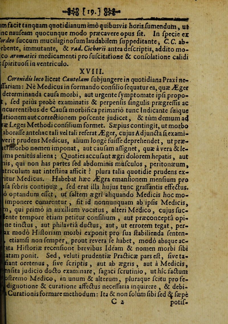 C19* 3 §£8** im facit tanqtiam quoti dianum imo quibusvis horis fumenduln, ut incnaufcam quocunque modo praecavere opus fit. In fpecie ex ''ordeo fuccum mucilagi nofum laudabilem fuppeditante, C.C, ab- rbente, immutante, & rad. Cichorii antea deferiptis, addito mo- [co aromatici medicamenti pro fufeiiatione & confolationc calidi fpirituofi in ventriculo. XVIII, Coronidis loco liceat Cautelam fubjungere in quotidiana Praxi ne- flari a m: Ne Medicus in formando conftlio fequatur ea, quae JEger determinanda caufa morbi, aut urgente fymptomate ipfi propo- l, fed prius probe examinatis & perpenfis fingulis praegreffis ac ncurrentibus de Caufa morbifica primario tunc Indicante fuique 'ationem aut corregionem pofcente judicet, & tum demum a<f Leges Methodi confilium formet. Saepius contingit, ut morbo aborafie anteliac tali vel tali referat JEget> cujus Adjun&afficxami- verit prudens Medicus, alium longefuiffiedeprehendet, utprae- tTmbrbo nemen imponat, aut caufam affignet, quae a vera & Je- ima penitus aliena; Quoties accufant aegri dolorem hepatis, aut iis, qui non has partes fed abdominis misfculos , peritonaeum* itnculum aut intefiina afficit ? plura talia quotidie prudens cx- ‘itur Medicus. Habebat haec JEgra cmanfionem menfium pro ifa febris continuaefed erat ifia hujus tunc graffiantis effe&us. 6 optandum effiet , uf faltem aegrr aliquando Medicis hocmo- imponere conarentur * fit id nonnunquam ab ipfis Medicis* n, qui primo in auxilium vocatus, alteri Medico, cujus fuc- ente tempore etiam petitur confilium , aut praeconcepta opi- nc tindus, aut phifavtia du£lus, aut, ut errorem tegat, per- x modo Hiiloriam morbi exponit pro fua ftabilienda fenten- ctiamfi nonfemper,. prout revera fe habet, medo absqueac- ata Hifloria2 recenfione brevibus Ideam & nomen morbi fibt atamponit. Sed, veluti prudentiae Pra&icae parscfi, fiveta- lant oretenus , five feriptis , aut ab aegris , aut a Medicis, nfita judicio dodlo examinare, fagaci ferutinio, uthicfa£lum >flremo Medico, in unum & alterum, pluraque fcitu profe- dignotione & curatione affe£lus neceffiaria inquirere , & debi- Curationisformaremethodum: Ita &nonfolumfibifcd ^fspe C z potif-