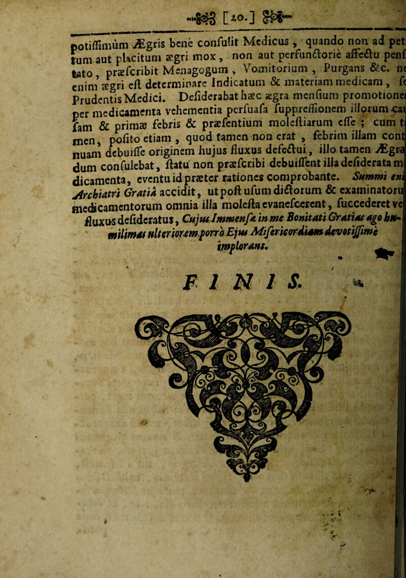 M»l 5§ [io.j potiffimum uEgris bene confulit Medicus , quando non ad pet tum aut placitum aegri mox, non aut perfunftorie affeflu peni tato, prarfcribit Menagogum, Vomitorium , Purgans &c. n< enini aegri eft determinare Indicatum & materiam medicam , fs Prudentis Medici. Deflderabat hac aegra mendum promotione per medicamenta vehementia pcrfuafa fuppreffionem illorum cat fam & primas febris & praefentium moleftiarum elfe ; cum t men polito etiam , quod tamen non erat , febrim illam cont nuam debuifle originem hujus fluxus defeftui, illo tamen Mgt? dum confulebat, flatu non pratfctibi debuilfcnt illa defiderata t» dicamenta, eventu id prastcr rationes comprobante. Summi en jirchiatri Gratia accidit, utpoft ufumdiftorum & examinatori medicamentorum omnia illa moleftaevanefcerent, fuccederetve fluxus defideratus, Cujus Immenfa in me Bonitati Gratias ago hu~ milimas ulteriorem porro Ejus Mifericordiam devotijfime implorant. F I N I S. Vk