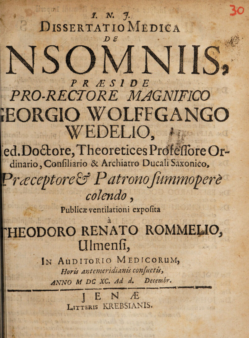 Dissertatio Me dica n c iEORGIO WOLFFGANGO WEDELiO, ? ed.Do6bore,Theoretices Frdfefibre Or- dinario,Confiliario & Archiatro Ducali Saxonico, P rteceptore& Patronofummopere colendo, PubliccE ventilationi expofita HEODORO RENATO ROMME^O, Ulmenfi, In Auditorio Medicorum, Horis antemeridianis confnetis, ANNO M DC XC. Ad d. Decembr, . ~~  — Litteris KREBSIANIS.
