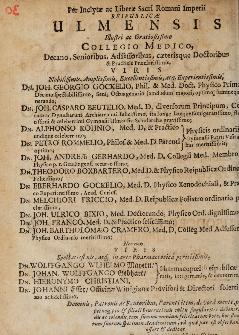Per-Inclytx ac Liber* Sacri Romani Imperii RElPllB licje lUufiri ac Gratiofisfimo Collegio Medico, Decano i Senioribus, AdfelToribus, exterisque Do£ioribus &Pra6Heis Prasclariffiniis, V 1 R 1 S NobiliAmplis fimis y Excellent is fimis, at Experientis fimis % DrUOH. GEORGIO GOCKELIO, Phil. & Med. Dod. Phyfico Primi Decano fpefTabiliffimo, Seni, Odluagenario jamdudum majori, optimo; fummequ nerando- Dn. TOH. CASPARO BEUTELIO, Med. D. diverforum Prindpum, Cc tum ac Dynaftarunf, Archiatro uti feliciflimo, ita longe latequefamigeratifiimO) fle tiflimi & celeberrimi Gymnafii Ulmenfis Schobrehae graviflimoy Dn. ALPHONSO KOHNIO, Med. D, & Pradko ] phyficjs ordinarii undique celeberrimo; . >Gvmnafii Patrii Vifita Dn. PETRO ROMMELIO,PhiIof&Med.D.Mrenti|bn; merkifflmis} Dn.JOH. ANDREA GERHARDO,Med. D. Collegii Med. Membro, Phyfico p. t. Geislingenfi accurat i ffimo; Dn.THEODORO BOXBARTERO,Med.D.i Feliciflimo; , . . _ Dn. EBERH ARDO GOCKELIO, Med. D. Phyfico Xenodochia!*, &Pra co Experientiffinio , Acad. Curiof. Dn. MELCHIORI FRICCIO, Med. D, Reipublic* Poliatro ordinario p clari {limo ; o Dn.JOH. ULRICO BIXIO, Med, Dodorando, Phyfico Ord.digmfiimo Dn TOH. FRANGO, Med. D. & Pradico feliciflimo; Dn, JOH. BARTHOLOMAO CRAMERO, Med. D. Colleg Med.Adfeflor Phyfico Ordinario meritiffimo; Nec non r IRIS Specidtisjftnis, at 4, in arte Pharmaceutica periti s fimis j Dn.WOLFFGANGO AVLHEIMO pharmaconceisPeipublicse Dn, JOHAN. WOLFFGANGO <BtU)aW }>“■ ' inteo?£imis>&Lterrim Dn. HIERONYMO CHRISTIANI, J . Dn. JOHANNI Officina: WittigianXProvifori& Diredori fblerth mo acfidtrhflimo, DominU, Patronis ac Fautori bust Parenti item, devos d mente p peiuo^pio (p filiali ienerationk cultu fingularit e T djvener* dis ac colendis dum femino omnium felici latum ^ot o> hoc fu & fum piorum ficcimcn Academicum 3 ea qua par e fi objer vani ojfert & dedicat
