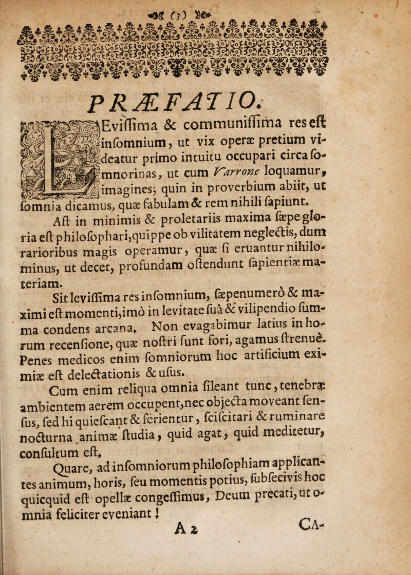 PRMFATIO. ,,Evi(Tima & communiffima res eft linfomniura, ut vix operae pretium vi- j^deatur primo intuitu occupari circa Co- ^mnorinas, ut cum Varrone loquamur, _-^jimagines; quin in proverbium abiit, ut fomnia dicamus, qute fabulam & rem nihili lapiunt. Alt in minimis & proletariis maxima faepeglo¬ ria eft philolophari,quippe ob vilitatem neglegis, dum rarioribus magis operamur, qu<£ fi eruantur nihilo¬ minus, ut decet, profundam oftendunt fapienti*ma¬ teriam. . , . Sit leviffima res infomnium, firp c nu rn c r o & ma¬ ximi eft momenti,imo in levitate fua & vilipendio fiim- ma condens arcana* Non evagabimur latius in boa¬ rum recenfione,quae noftri funt fori, agamus ftrenue. Penes medicos enim fomniorum hoc artificium exi¬ miae eft delectationis &ufus. ^ gnim reliqua omnia fileant tunc, tenebra ambientem aerem occupent,nec objecta moveant Ln- fus,fed hi quiefcant& ferientur, fcifcitari & ruminare notturna.animae ftudia, quid agat, quid msditetur, confultum eft, . .. - Quare, adinfomniorum philofophiam applican¬ tes animum, horis, feu momentis potius, fubfecivis hoc quicquid eft opellae congeffimus, Deum precati, ut o- mnia feliciter eveniant 1 A * Ca-