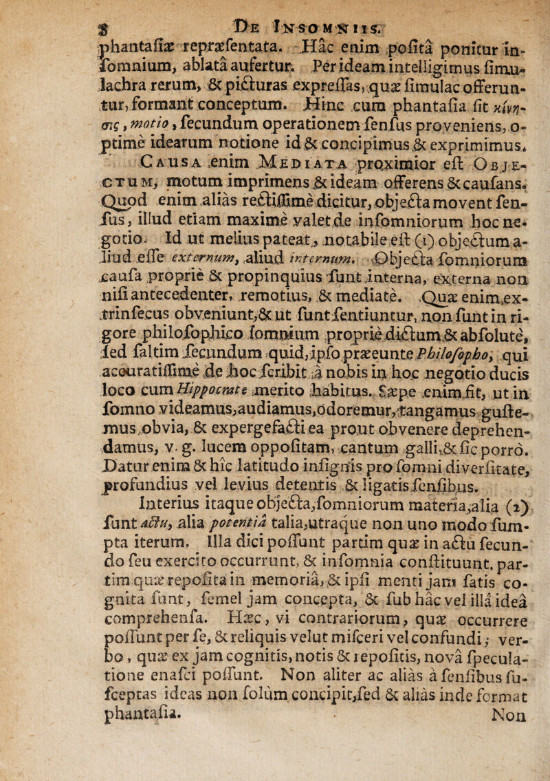 $ De I;NsaM:^ 11 s. phantafi# repraffentata. Hac enim (pofita ponitur in- fomnium, ablata aufertur. Per ideam intelligimus firuu* lachra rerum, St picturas £xpreffas,-.guae fimulac offerun¬ tur, formant conceptum. Hinc cum phantafia iit cft£, «wrw > fecundum operationem fenfus proveniens, o- ptime idearum notione id St concipimus St exprimimus, C a usa enim M e r> i a t a proximior eft O b j e- ctum, motum imprimens St ideam offerens St caufans, Quod enim alias retliffimedicitur, objeftamovent fen¬ fus , illud etiam maxime valet de infomniorum hoc ne¬ gotio. Id ut melius pateat, notabile eft (i) objeftuma- liud effe externum, aliud internum. Objetta fomniorum xaufa proprie St propinquius funt interna, externa nou nili antecedenter, remotius. St mediate. Quae enimuex- trinfecus obveniunt,& ut funtientiuntur, non funt in ri¬ gore philofopJiico (omnium proprie dicium St abfolute, ied faltim .fecundum quidrip.fopraeeun^^ qui aceuratiiTime de hoc fcribit a nabis in hoc negotio ducis loco cum WppQcmte .merito iahitus. S^epe cnimiit, utin ffomno videamus,audiamus,odoremur,£angamu3guft e- mus,obvia, St expergefa£ti ea prout obvenere deprehen- sdamus, v. g. lucem oppofitam, cantum galli,St fic porro. Datur enim St hic latitudo infignis pro fom-ni diverfitate, profundius vel levius detentis St Ii garis fenfibus. Interius itaque objV&a,fomniorum materia,alia (2) funt dhi, alia potentia talia,utraque non uno modo fum- pta iterum. ^ Illa dici poffbnt partimquae in aftu fecun¬ do feu exercito occurrunt, St infomnia conftituunt.par- tim qu^ repoGtain memoria, 6t ipfi menti jam fatis co¬ gnita funt, femel jam concepta, St fub hac vel illa idea comprehenfa. Hxc,vi contrariorum, qux occurrere poflunt per fe. St reliquis velut misceri vel confundi ,• ver¬ bo * qute ex jam cognitis, notis St repolitis, nova fpecula- tione enafei poffbnt. Non aliter ac alias a fenfibus fu- fceptas ideas non folum concipit,fed St alias inde format phantafia. . Non