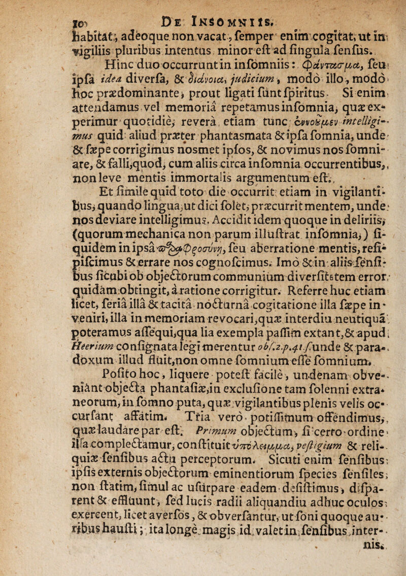 habitat^ adeoque non vacat ? femper enim cogitati ut in- wgiliis pluribus intentus minor eft ad fingula fenfus. Hinc duo occurrunt in infomniis: (paviturpct, feu? ipfa idea diverfa, Sc hdvoicu judicium, modo illo, modo hpc praedominante^ prout ligati fiint fpiritus. Si enim attendamus vel memoria repetamus infomniai quae ex* perimur quotidie; revera etiam tunc cvvoSp&v intelligi-* mus quid aliud praeter phantasmata Sdpfafomnia, unde 8t fxpe corrigimus nosmet ipfos, Sc novimus nos fbmni- are, St falliquodj cum aliis circa infomnia occurrentibus^ , non leve mentis immortalis argumentum eft,. Et fimile quid toto die occurrit: edam in vigilanti- Busj quando lingua^ut dici folet, praecurrit mentem, unde: nos deviare intelligimus. Accidit idem quoque in deliriis, (quorummechanica non parum illuftrat infomniai) fi- quidem inipsafeu aberratione mentis, refi- pifcimus Sterrare nos cognofcimus; Imo Stin aliisienfi* pus ficqbiob obje£tOrum communium diverfitstem error,- quidam obtingit, a ratione corrigitur. Referre huc etiam licet, feria illa St tacita nocturna cogitatione illa fxpe in- veniri, illa in memoriam re vocari, quas interdia neutiqua poteramus affequbqua lia exempla paflirn extant,6t apud: Hcerium confignata legi merentur obf.z.p^i.fun&z Separa-. doxum illud fidit,non omnefomnium efle fomnium. Pofito hoc, liquere poteft facile, undenam obve-> niant obje£ta phantafiae,in exdufione tam folerini extra* neorum,in fomno puta, quse vigilantibus plenis velis oe- curfant affatim- Ttia vero* podffifnum offendimus,, quas laudare par eft'. Primum obje£tum, fi cerfG* ordine» iifa compleftamur, conftUukt/WA«^c^ veftigium Sc reli¬ quia fenfibus a&u perceptorum. Sicuti enim fenfibus; ipfis externis obje&prum eminendorum fpecies fenfiles; non ftatim, fimul ac ufurpare eadem defiftimus, d fpa- rent8c effluunt , fed lucis radii aliquandiu adhuc oculos; exercent, licet averfos, Sc obverfantur, utfioni quoque au- - ribps hauftl \*, ita longe,; magis id: valetin fenfibus .inter-.