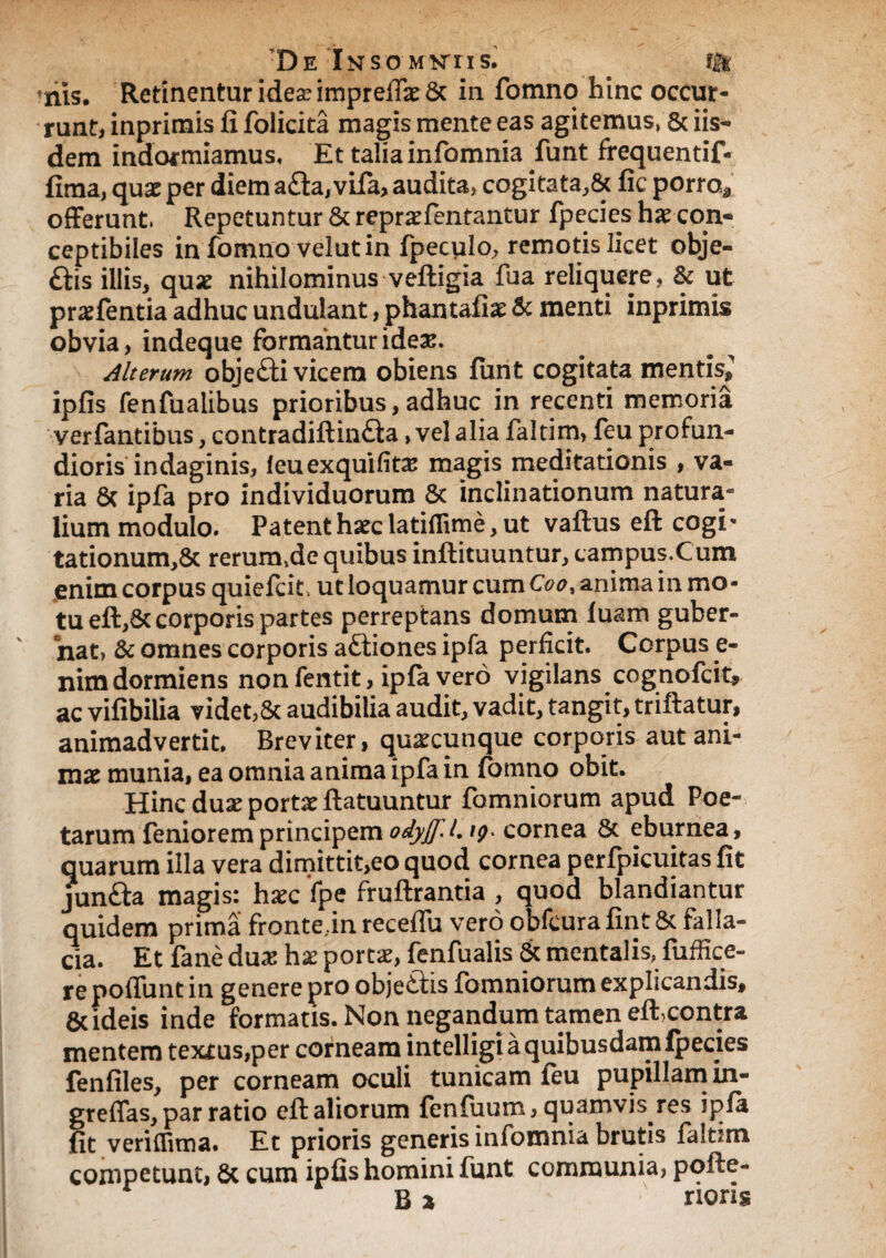 nis. Retinentur idea? imprefiat & in fomno hinc occur¬ runt, inprimis fi folicita magis mente eas agitemus, & iis¬ dem indormiamus. Et talia infomnia funt frequentif- firna, quae per diem a£ta, vifa, audita, cogitata, & fic porra* offerunt, Repetuntur & repratfentantur fpecies hatcon- ceptibiies in fomno veiutin fpeculo, remotis licet obje- £tis illis, quae nihilominus veftigia fua reliquere, & ut pratfentia adhuc undulant, phantafiat & menti inprimis obvia, indeque formantur ideas. Alterum obje£fi vicem obiens fimt cogitata mentis, ipfis fenfualibus prioribus,adhuc in recenti memoria verfantibus, contradiftin<fta, vel alia faltim, feu profun¬ dioris indaginis, leuexquifitas magis meditationis , va¬ ria 8c ipfa pro individuorum & inclinationum natura*0 lium modulo. Patent haec latiflime, ut vaftus eft cogi» tationum,& rerurmdequibus inftituuntur, campus.Cum enim corpus quiefeie ut loquamur cumC^, anima in mo¬ tu eft,Sc corporis partes perreptans domum luam guber¬ nat, & omnes'corporis attiones ipfa perficit. Corpus e- nim dormiens non fentit, ipla vero vigilans cognolcit, ac vifibilia videt,& audibilia audit, vadit, tangit, triftatur, animadvertit. Breviter, quacunque corporis aut ani¬ mat munia, ea omnia anima ipfa in fomno obit. Hinc duae portat ftatuuntur fomniorum apud Poe¬ tarum feniorem principem odyjf.L ig. cornea St eburnea, quarum illa vera dimittit,eo quod cornea perfpicuitas fit junfta magis: hxc fpe fruftrantia , quod blandiantur quidem prima fronte,m receffu vero obfcurafint& falla¬ cia. Et fane dux hx portat, fenfualis & mentalis, fuffice- re poliunt in genere pro objectis fomniorum explicandis, & ideis inde formatis. Non negandum tamen eft>contr& mentem textus,per corneam intelligi a quibusdam ipecies fenfiles, per corneam oculi tunicam leu pupillam in- greffas, par ratio eft aliorum fenfuum, quamvis res ipla fit veriflima. Et prioris generis infomnia brutis faltim competunt, St cum ipfis homini funt communia, pofte- B a rioris