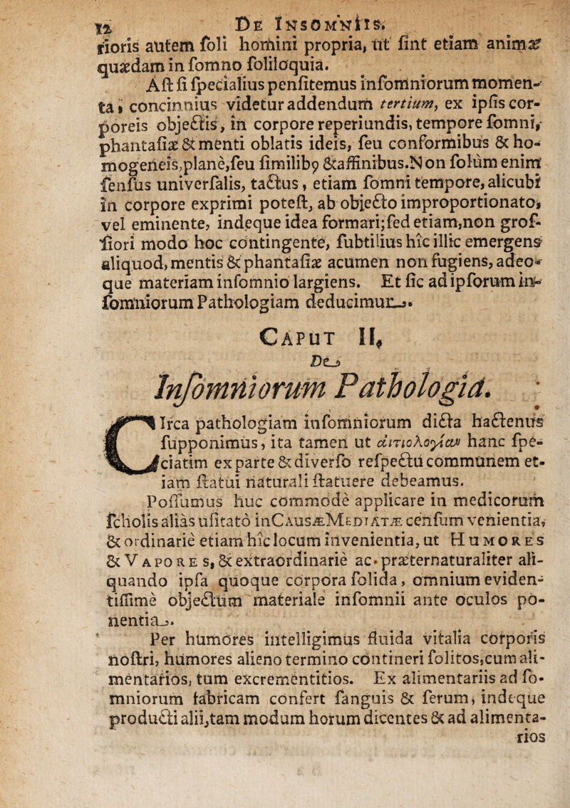 rioris autem foli homini propria, iit fint etiam anirn^ quaedam in fomno foliloquia. Aft fi fpeeiafius penfitemus Infomniorum momen-’ U» concinnius videtur addendum tertium, ex ipfis cor¬ poreis obje£tis, iii corpore reperiundis, tempore fcmiii, phantafias St menti oblatis ideis, feu conformibus Sc ho- mogerieis, plane, feu fimilib? Staffinibus.ISon folum enim fenfus univerfalis, taftus , etiam fomni tempore, alicubi in corpore exprimi poteft, ab obie£to improportionato* vel eminente, indeque idea formari;fed etiam,non grof- iiori modo hoc contingente, fubtilius hic illic emergens aliquod, mentis Scphantafi# acumen non fugiens, adeo* que materiam infomnio largiens. Et fic ad ipforum iu» fomniorum Fathologiam deducimur^* Caput II* Infomniorum Pathotogid. Circa pathologiam infomniorum dicta hadentrs fupponiitms, ita tamen ut diTiokofaM hanc fpe» ciatim ex parte Scdiverfo refpeftii communem et¬ iam Satui naturali ftatuere debeamus. Poifuoius huc commode applicare in medicorum fcliolis alias ufitato inCAus^MEDi atje cenfum venientia, & ordinarie etiam hic locum invenientia, ut Humores & Vapore s, & extraordinarie ac. prarternaturaliter ali¬ quando ipfa quoque corpora folida, omnium eviden- tiffime obje£lum materiale infomnii ante oculos po¬ nentia-,. * Per humores iiitelligimus fluida vitalia corporis noftri, humores alieno termino contineri folitos,cum ali¬ mentarios, tum excrementitios. Ex alimentariis ad fo¬ mniorum fabricam confert fanguis & ferum, indeque produdi aliptam modum horum dicentes St ad alimenta¬ rios