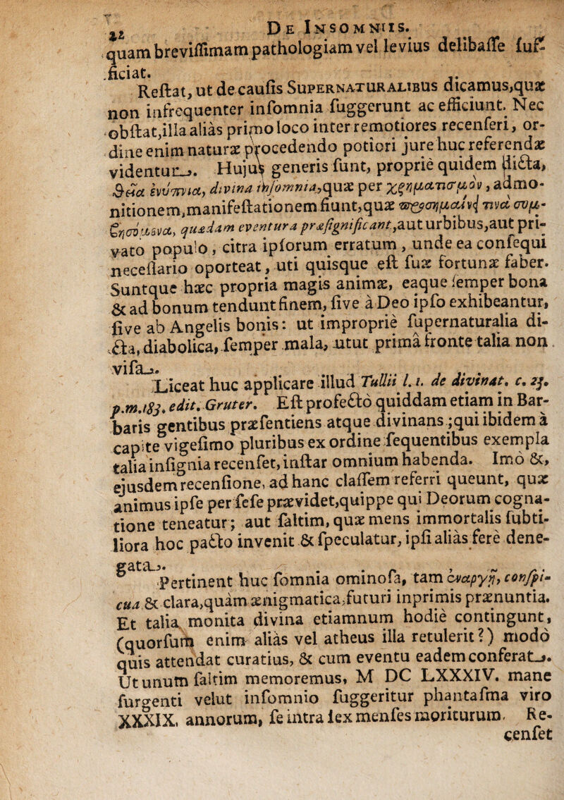 , quam breviffimam pathologiam vel levius delibafle fu£ ficiat. „ Reftat, ut de caufis Supernaturalibus dicamus,qua: non infrequenter infomnia fuggerunt ac efficiunt. Nec obftat.illa alias primo loco inter remotiores recenfen, or¬ dine enim natura: procedendo potiori jure huc referendae videntur-,. Huius generis funt, proprie quidem (litta, Sua hxlmia, divina fyomnia.,quae per x(9p*iurf*fo, admo¬ nitionem,manifeftationem fiunt,quae m&a>ift,adt{ wit ovtt- quadam eventura prjtft^aut urbibus,autpri- vato populo, citra ipforum erratum, unde ea confequi neceflario oporteat, uti quisque eft fuae fortunae faber. Suntque haec propria magis animae, eaque iempcr bona & ad bonum tendunt finem, five a Deo ipfo exhibeantur, five ab Angelis bonis: ut improprie fupernaturalia di- .aa, diabolica, femper mala, utut prima fronte talia non Liceat huc applicare illud Tullii 1.1, de divinat, c. a/. p.m.igj. edit. Gtuter. Eft ptofe&o quiddam etiam in Bar¬ baris gentibus praefentiens atque divinans ;qui ibidem a capite vigefimo pluribus ex ordine fequentibus exempla talia infi^nia recenfet, inftar omnium habenda. Imo &, eiusdem recenfione, ad hanc claflem referri queunt, qux animus ipfe per fefe praevidet,quippe qui Deorum cogna¬ tione teneatur; aut faltim, quae mens immortalis fubti- liora hoc patto invenit 8c fpeculatur, ipfi alias fere dene- ^ d*ertinent huc fomnia ominofa, tam btapyj, confpi- cm 6c clara,quam £nigrnatica5futuri inprimis praenuntia. Et talia, monita divina etiamnum hodie contingunt * (quorfum enim alias vel atheus illa retulerit?) modo quis attendat curatius, & cum eventu eadem conferat-». Ut unutn faltim memoremus, M DC LXXXIV. mane furienti velut infomnio fuggeritur phantafma viro XXXIX, annorum, fe intra kxmenfes moriturum- Re¬ cenfet