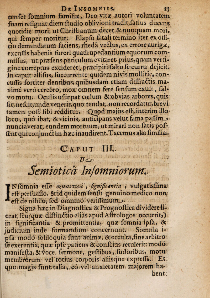 eenfet fomnium familiae, Deo vitae sutori' voluntatem fuam refignat,diem ftudio oblivioni tradit,fatius ducens quotidie mori, ut Chrift5anumdecet>&nunquam mori, qui femper moritur., Elapfo fatali termino iter ex offi¬ cio demandatum faciens, rheda veftus, ex errore auriga’, excuffis habenis furori quadrupedantium equorum com- miffus, ut praefens periculum evitaret, prius,quam verti¬ gine correptus excideret, praecipit! faltufe curru dejicit. In caput allifus, fuccurrente quidem ni vis mollitie, con- cuffis fortiter dentibus, quibusdam etiam diffra&is, ma¬ xime vero cerebro, mox omnem fere fenfum exuit, lab vomotu. Oculis ufurpat coelum 8t obvias arbores,quis fit’, nefcitjunde venerit,quo tendat, non recordatur,brevi tamen poft fibi redditun Quod majus eft, interim illo lbco* quo ibat, & vicinis, anticipans velut fama paffim_jH nunciaverat, eundem mortuum, ut mirari non fatis pof- fent qui conjunftim haec inaudirent.Tacemus alia fimiliait Caput IIII. ZXc_> Jemiotica Injomniorum.* INfomnia effir , figniftcantia , vulgatisfima? eft perfuafio, 8tid quidem fenfu genuino medico noni eft:de nihi!o> fed omnino veriffimum_5» Signa haecin Diagnoftica St Prognoftica dividereii-- ceat,ftufquae diftin&io alias apud Aftrolbgos occurrit,) in fignifrcafttia Sc promittentia* quae fomnia ipfa, 6c judicium inde formandum concernunt; Somnia i- pfa modo folilbquia ftint animse, St occulta,fine arbitro exerentia, quae ipfe patiens 8t confcius retulerit: modo» manifeftaiStvoce> fermone, geftibus, fudoribus, motu membrorum vel totius corporis aliisque exprefTa. Et: quo.magis.funfctalia^eb)vel anxietatem: majorem ha¬ bent;