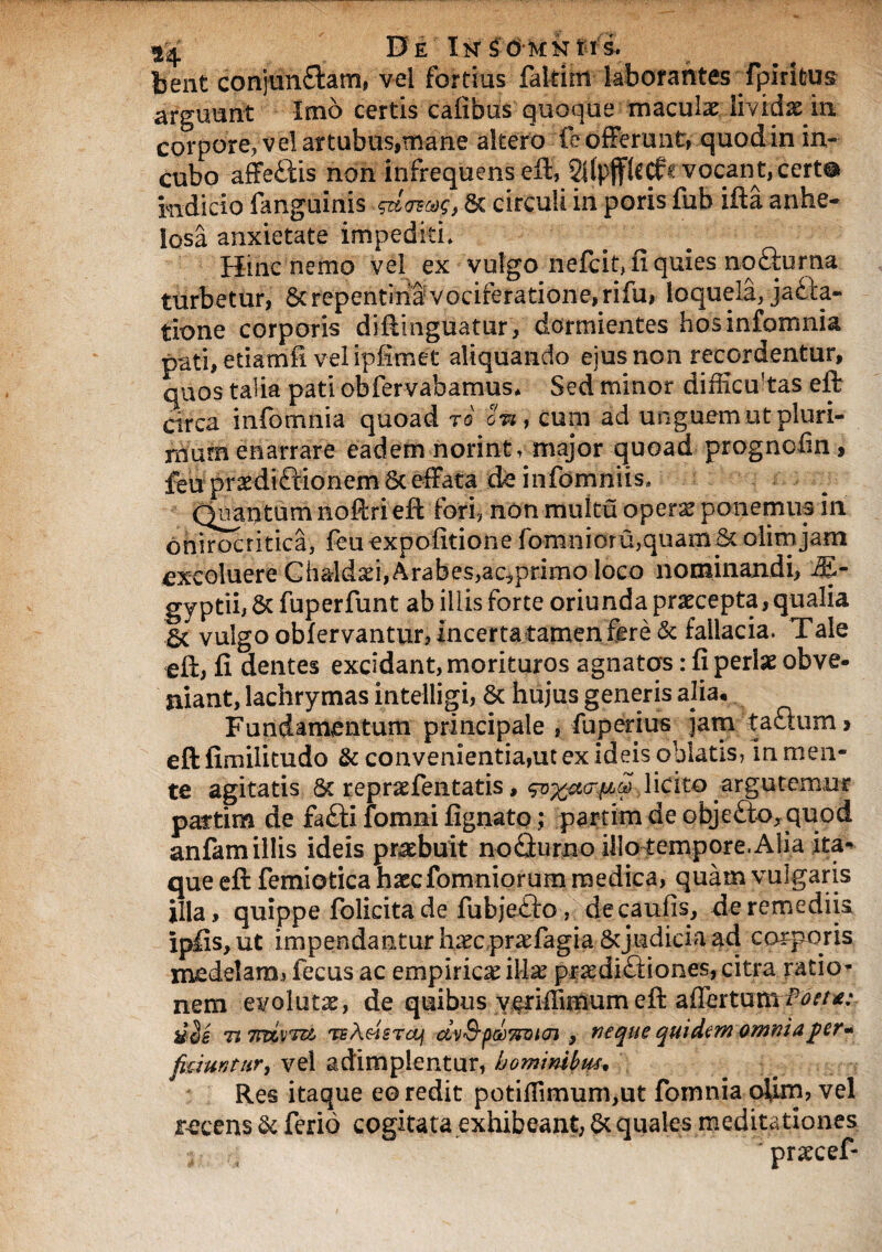 De iN^dMNtri bent conjunctam, vel fortius faltirn laborantes fpiritus arguunt Imo certis cafibus quoque maculx lividx m corpore, vel attubus,mane altero fe offerunt, quod in in¬ cubo affe&is non infrequens eft, SitpjflcCf e vocant, cert® mdicio fanguinis & circuli in poris fub ifta anhe¬ losa anxietate impediti» Hinc nemo vel ex vulgo nefcit, fi quies nofturiia turbetur, & repentina vociferatione, rifu, loquela, jacta¬ tione corporis diftinguatur, dormientes hosinfomnia pati, etiamfi vel ipfimet aliquando eius non recordentur, quos talia pati obfervabamus* Sed minor difficukas eft circa infomnia quoad ro on, cum ad unguem ut pluri¬ mum enarrare eadem norint, major quoad prognofin, feu praedi&ionem 6c effata de informius» (Quantum noftri eft fori, non muku opera? ponemus in onirocritica, feu expolitione fomnioru,quam olim jam excoluere Ch&ldad, Arabes,ac,primo loco nominandi, M- gyptii, 5c fuperfunt ab iliis forte oriunda praecepta, qualia 5t vulgo obfervantur, incerta tamen fere & fallacia. Tale eft, fi dentes excidant, morituros agnatas: fi perlae obve¬ niant, lachrymas intelligi, & hujus generis alia* Fundamentum principale , luperitis jam ta£lum > eftfimilitudo & convenientia,utex id eis oblatis, m men¬ te agitatis 8t repraefentatis, so%et<r#ip,licito argutemur paftim de fa£fi fomni fignato; parlim de objc£to,quod anfam illis ideis praebuit noQurno illotempore. Alia ita¬ que eft femiotica hascfomniorum medica, quam vulgaris illa, quippe folicita de fubje£k>, decaufis, de remediis ipfis,ut impendanturinecpr^fagia Scjudiciaad corporis medelam, fecus ac empirica illae praediftiones, citra ratio* nem evolutae, de quibus vctiffiimim eft affeitum Tt7nzrr& TE/ieisTOj dv&pMTzmoi y neque qui dem omnia $ er» ficiunt/tr, vei adimplentur, hominibus. Res itaque eo redit potifIimum,ut fomnia oiirrs, vel recens & ferio cogitata exhibeant, & quales meditationes