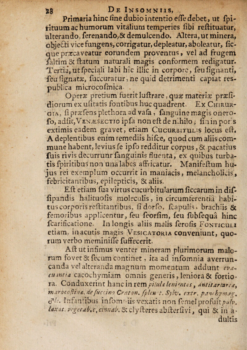Primaria hinc fine dubio intentio efTe debet, ut fpi- rituum ac humorum vitalium temperies fibi reftituatur, alterando, ferenando,8c demulcendo. Altera, ut minera, objefti vice fungens, corrigatur, depleatur, aboleatur, fic- ?,ue prxcaveatur eorundem proventus, vel ad frugem altim St ftatum naturali magis conformem redigatur. Tertia,utfpeciali labi hic illic in corpore, feufigaanti, feufignatx, (accuratur, ne quid detrimenti capiat res¬ publica mkrocofmica. . Operas pretium fuerit luftrare s quas materias pr as fi¬ di orum ex ufitatis fontibus huc quadrent Ex Chirur- ' gia, ii prasfens plethora ad vafa , fanguine magis onero- fo, adiit,VsN^&CTioipfa noneft de nihilo; fininpofs extimis eadem gravet, etiam Cucurbitulas locus efb A deplentibus enim remediis hiice, quod cum aliis com¬ mune habent, levius fe ipfh redditur corpus, & pacatius fuis rivis decurram* fanguinis fluenta, ex quibus turba¬ tis fpiritibus non una labes affricatur. Manifeftum hu¬ jus rei exemplum occurrit in maniacis, melancholicis, febricitantibus, epilepticis, & aliis. Eft etiam fua virtus cucurbitularum ficcarum in dif- fipandis halituofis moleculis, in circumferentia habi¬ tus corporis reftitantibus, fldorfo, /capulis. brachiis 6c femoribus applicentur, feu feorfim, feu fubfequa hinc fcarificatione. In longis aliis malis ferofls Fonticuli etiam, in acutis magis Vesicatoria conveniunt, quo¬ rum verbo meminiffe fuffecerit Aft ut infimus venter mineram plurimorum malo¬ rum fovet & fecum continet, ita ad infomnia averrun¬ canda ve! alteranda magnum momentum addunt eva- cum? i a cacochymiam omnis generis, leniora & fortio¬ ra, Conduxerint hanc in xzmpituhUnimtes > antitartares, marocojiin4, defuccino Craton. fplin-t. Sylv. extr. panchymav, cfF. Infantibus infomniis vexatis non femelprofuitpub. laxit, vegetabo, cifmab\ & clyfteres abfterfivi, qui & in a- duitis