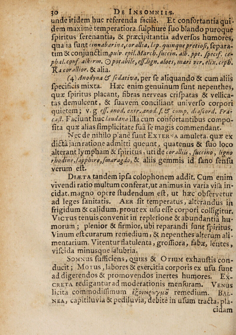 unde itidem huc referenda facile, Et confortantia qui¬ dem maxime temperatiora fulphure fuo blando puroque fpiritus ferenantiaj St praecipitantia’ adverfos humores, qualia funt cinnabar in a tcor allia, lap, quinquepretioft, fepara- tirn St conjun£fim,/>#/p. epiL March.fucem* alb. pptt fpecif, ce- phaLconf alkerm. 0potabile,ejffign.aloes,mari ver. elix.cepb\ K.i cor alii or* & alia. (4) Anodyna & fe dativa, per fe aliquando Sc cum aliis fpecificis mixta. Hxc enim genuinum funt nepenthes, qu& fpiritus placant, fibras nerveas crifpatas 8c vellica** tas demulcent, St fuavem conciliant unlverfo corpori quietem; V. gejfanod, extr. anod f& comp. diafcord. Fra- cajL Faciunt huc laudana illa cum confortantibus compo¬ tita qux alias fimplicitate fu a fe magis commendant. Nec de nihilo p'ane funt Exterva amuleta, qu^ ex di£ta jam ratione admitti queunt, quatenus St fuo loco alterant lympham & fpiritus, uti de coralliis ffuccino ? ligno rhodinetfapphirotfmaragdoylk aliis gemmis id fano fenfu verum eft. DriETA tandem ipfa Colophonem addit. Cum enim vivendi ratio multum conferat,ut animus in varia vifa in¬ cidat, magno opere ftudendum eft, ut hxc obfervetur ad leges fanitatis. Aer fit temperatus, alterandus in frigidum St calidum, prout ex ufu effe corpori colligitur. Victus tenuis convenit in repletione & abundantia hu¬ morum ; plenior St firmior, ubi reparandi funt fpiritus* Vinum eft curarum remedium > St nepenthes alterum ali¬ mentarium. Vitentur datulenta, grofiiora, fabae. Jentes, vifeida minusque falubria. Somnus fu fficiens, quies Sc Otium exhauftis con¬ ducit ; Motus , labores St exercitia corporis ex ufu funt ad digerendos St promovendos inertes humores. Ex¬ creta rediganturadmoderationis menfuram. Venus licita commodi fHmum E^omgcoyjuS remedium. Bal¬ nea, capitiluvia St pediluvia, debite in ufum trafta, pla¬ cidam