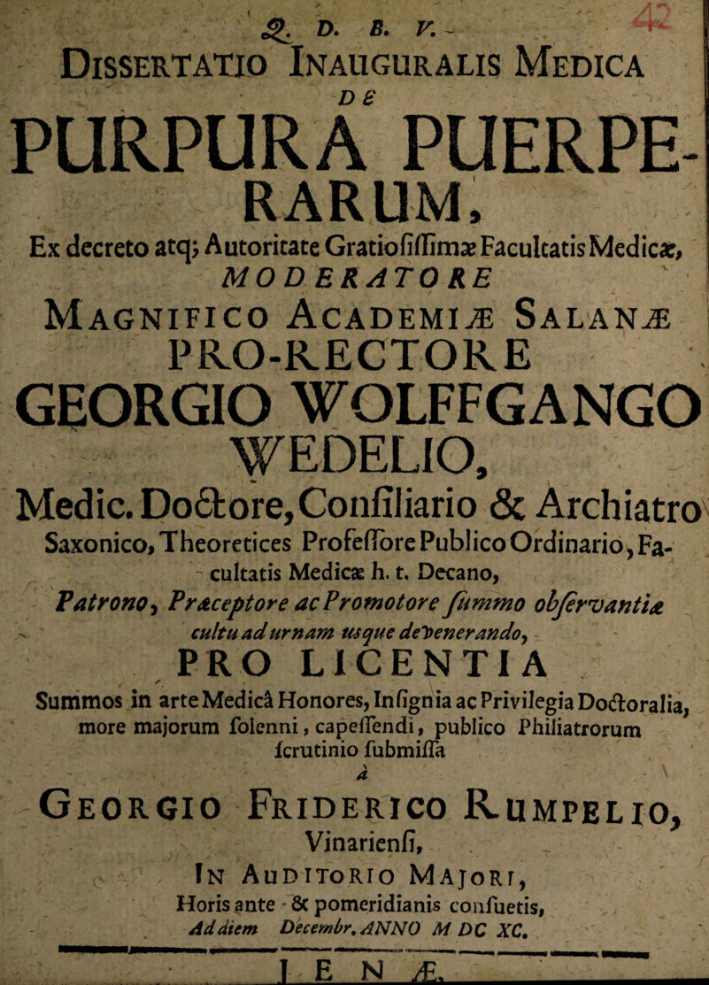 ■ % \ 4>. D. B. V. - ■ ' * Dissertatio Inauguratis Medica D 8 RARUM, '• > \ ' ; ‘ 1 'v - # , Ex decreto atqj AutoritateGratiofiflimx Facultatis Medicar, MOD ERATO RE \ 4 I 1 f / 1 J Magnifico Academiae Salan^e PRO-RECTORE GEORGIO WOLFFGANGO WEDELIO, Medie. Do£fcore,ConfiIiario «Sc Archiatro Saxonico, Theoretices Profefiore Publico Ordinario, Fa- - cultatis Medicae h, t. Decano, Patrono, Pr&ceptore acProtnotore fummo objer^antia cultu ad urnam usque defenerando, PRO LICENTIA Summos in arte Medici Honores, Infignia ac Privilegia Do&oralia, more majorum foienni, capeffendi, publico Philiatrorum ferutinio fubmifla Georgio Friderico Kumpelio, Vinarienfi, - , In Auditorio Majori, Horis ante - 8c pomeridianis confuetis, Ad diem Decembr. ANNO M OC XC. f