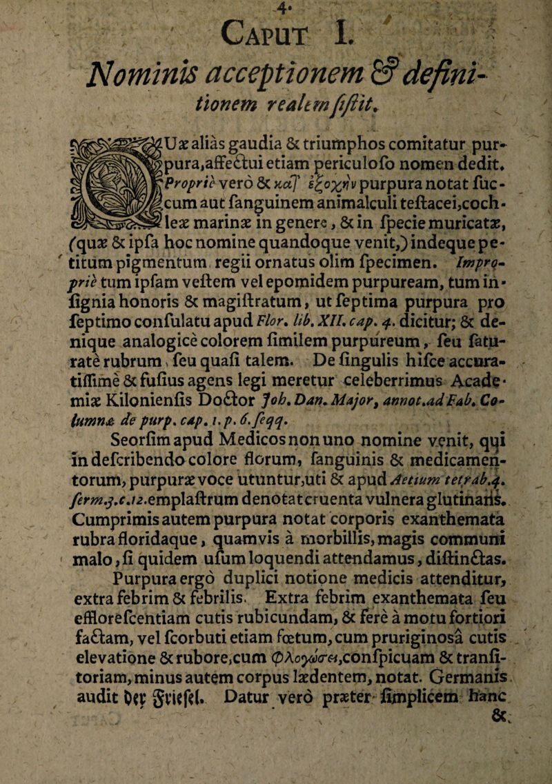 ^ , Nominis acceptionem & defini- tionem realtmfiftit. Ux alias gaudia 8c triumphos comitatur pur- pura,affe£tui etiam periculofo nomen dedit* Proprie vero Sc aaf v purpura notat fuc - cum aut fanguinem animalculi teftacei,coch¬ lea marinae in genere, &in fpecie muricatae, (qux & ipfa hoc nomine quandoque venit,) indeque pe¬ titum pigmentum regii ornatus olim fpecimen. Impro¬ prie tum ipfam vellem vel epomidem purpuream, tum iri- fignia honoris &magiftratum, utfeptima purpura pro feptimo confulatu apud Flor. lib. XII. cap. 4. dicitur; & de¬ nique analogice colorem fimilem purpureum, feu fatu- rate rubrum > feu quali talem. De lingulis hilce accura- tiflime & fulius agens legi meretur celeberrimus Acade* miae Kilonienlis Doftor Joh.Dan.Major, amot.adFab.Co- lumna de purp. cap. 1. />. 6.feqq. Seorfimapud Medicosnonuno nomine venit, qqi in defcribendo colore florum, fanguinis & medicamen¬ torum, purpurae voce utuntur,uti 8t di^wAAetium tet/ab.4. y^ra^r./2.emplallrum denotatcruenta vulnera glutinari^. Cumprimis autem purpura notat corporis exanthemata rubra floridaque, quamvis a morbillis, magis communi malo, li quidem ufum loquendi attendamus, dillinftas. Purpura ergo duplici notione medicis attenditur, extra febrim & febrilis. Extra febrim exanthemata feu efflorefcentiam cutis rubicundam, & fere a motu fortiori faftam, vel fcorbuti etiam foetum, cum pruriginosa cutis elevatione &rubore,cum (pAoyyV«,conlpicuam 8c tranli- toriam, minus autem corpus ludentem, notat. Germanis audit SvUftl. Datur vero praeter fijnplicem hanc