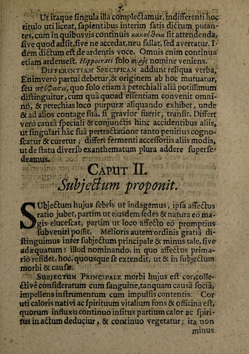 Ut itaque fingula illa complebamur, indifferenti hoc titulo uti liceat, fapientibus interim fatis dibum putan¬ tes, cum in quibusvis continuis uaxorSua fit attendenda, five quodaafit,five ne accedat,neu fallat, fed avertatur. I- dem dibum eft de ardentis voce. Omnis enim continua etiam ardenseft, Hippocrati folo nyiys nomine veniens. ' Differentiam Specificam addunt reliqua verba* Enimvero partui debetur,Sc originem ab hoe mutuatur, feu Osityeuri)), quo folo etiam a petechiali alia potiffimum diftinguitur,cum qua quoad efientiam convenit omni¬ no, 8cpetechiasloco purpura aliquando exhibet, unde & ad alios contage fua, fi gravior fuerit, tranfit* Differt veilo causa fpeciali & conjuhbis hinc accidentibus aliis, ut lingulari hac fua pertrabatione tanto penitius cogno- fcatur Se curetur ,* differt fermenti accefforiis aliis modis, ut de flatu diverfo exanthematum plura addere fuperfe? deamus* ? -  > - Caput II. . SufyeBum proponit. SUbjebum hujus febris ut indagemus , ipfa affebus- ratio jubet, partim ut ejusdem fedes & natura eo ma gis elucefcat, partim ut loco affebo eo promptius fub veniri poffit. Melioris autem ordinis gratia di4* ftinguimus inter fubjebum principale & minus tale,five adaequatum: illud nominando, in quo affebus prima¬ rio refidet, hoc, quousque fe extendit,- ut & in fubjebum; morbi & caufse. .Subjectum Principale morbi hujus eft cor,co!Ie- biveconfideratum cum languine,tanquam causa focia* impellens inftrumentum cum impulfis contentis. Cor uti caloris nativi ac fpirituum vitalium fons & officina eft, quorum influxu continuo infitus partium calor ac fpiri- tusinabumdedubur, 6c continuo vegetatur,- ita non minus.