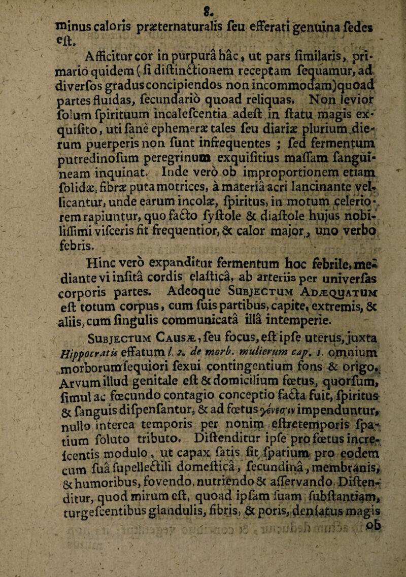 minus caloris pr&ternaturalis feu efferati genuina fedes eft. . a ^ Afficitur cor in purpura hac» ut pars fimilaris, pri¬ mario quidem (fi diftin&ionem receptam fequamur, ad diverfos gradus concipiendos non incommodam)quoad partes fluidas, fecundario quoad reliquas. Non levior folum fpirituum incalefcentia adeft in ftatu magis ex- quifito, utifaneephemeraetales feu diariae plurium die¬ rum puerperis non funt infrequentes ; fed fermentum putredinofum peregrinum exquifitius maflam fangui- neam inquinat. Inde vero ob improportionem etiam folidaC; fibrae putamotrices, a materia acri lancinante vel- licantur, unde earum incolae, fpiritus,in motum celerio¬ rem rapiuntur, quo fa£to fyftole & diaftole hujus nobi- liffimi vifceris fit frequentior, & calor major a uno verbo febris. ^ Hinc vero expanditur fermentum hoc febrile, me* dianteviinfita cordis elaftica, ab arteriis per univerfas corporis partes. Adeoque Subjectum Ad;equatum eft totum corpus, cum fuispambus,capite, extremis, 8c aliis, cum lingulis communicata illa intemperie. Subjectum Causae,feu focus, eft ipfe uterus,juxta Hippocratis effatum 1 2. de rnorb. mulierum cap. omnium morborumfequiori fexui contingentium fons & origo*. Arvum illud genitale eft & domicilium foetus, quorfum, fitnulac fcecundo contagio conceptio fafta fuit, fpiritus & fanguis difpenfantur, & ad foetus yevsc;iv impenduntur, nullo interea temporis per nonim eftretemporis fpa- tium foluto tributo, Diftenditur ipfe pro foetus incre- Icentis modulo, ut capax fatis fic.fpatium, pro eodem cum fua fupelle&ili domeftica , fecundina, membranis, & humoribus, fovendo, nutriendo6c aflervando. Diften¬ ditur, quod mirum eft, quoad ipfam fiiam fubftantiam, turgefcentibus glandulis, fibris, & poris, deniatus magis