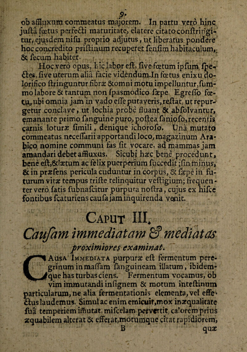 ?* ob afflexum commeatus majorem. In partu vero hinc jufia foetus perfe£ii maturitate, elatere cita toconftri figi¬ tur, ejusdem nifu proprio adjutus, ut liberatus pondere hoc concredito priilinum recuperer fenfim habitaculum^ St fecum habitet. f, Hoc vero opus, hic labor efh five fetum ipfum lpe<* £ies> five uterum alia facie videndum.In fetus enixu do- lorifico ftringuntur fibrae Scomni motu impeliuntur,fum- mo labore & tantum non fpasmodico fiepe. Egrefio fe¬ tu, ubi omnia jam in vado efie puta veris, reflat; ut repur¬ getur conclave, ut lochia probe fluant 8c abfolvantur, emanante primo fanguine puro, poftea.faniofo,recentis carnis lotura fimili, denique ichorofo. Una mutato commeatus neceflarii apportandi loco, magazinum Ara¬ bico nomine communi fas fit vocare, ad mammas jam amandari debetaffluxus. Sicubi haec bene procedunt, bene eft,8daetum ac felix puerperium fuccedit ;fm minus, & in praefens pericula cuduntur in corpus, Sc faepe in fu¬ turum vitae tempus trifte relinquitur vefligium; frequen¬ ter vero fatis fubnafcitur purpura noflra, cujus ex hifcc fontibus fcaturiens caufa jam inquirenda vemit. Caput III* Caufam immediatam & mediatas proximiores examinat. Ausa Immediata purpurae efl fermentum pere¬ grinum inmaffam fanguineam illatum, ibidem- fque has turbas ciens. Fermentum vocamus, ob vim immutandi infignem & motum inteftinum particularum, ne alia fermentationis elementa, vel effe* £tus laudemus, Simul ac enim emicuit,mox inarqualitate fua temperiem imutat, mifcelam pervertit; ca?orem prius aequabilem alterat St efferat,motumque citat rapidiorem, B quae