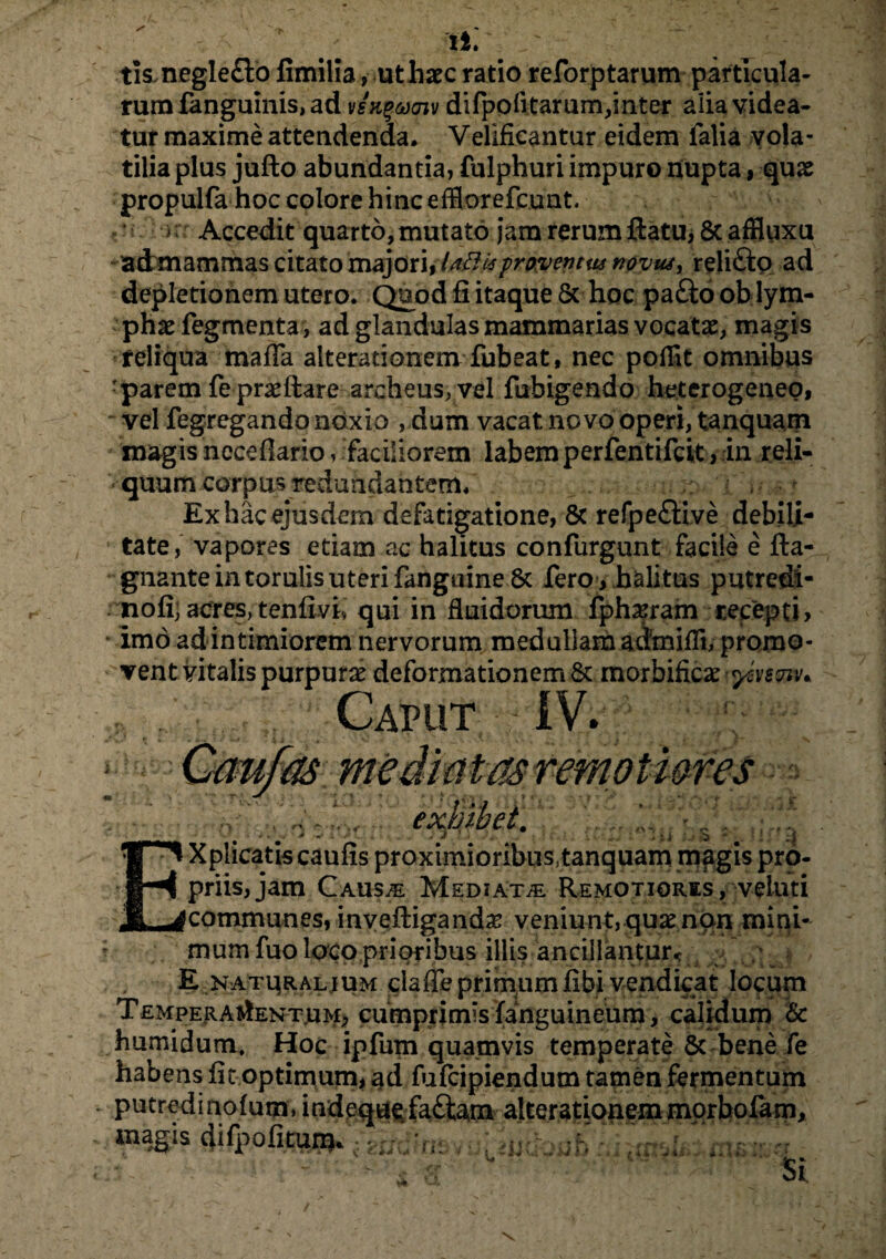 i*. ' ~ : tis.negle£lo fimilia, ut haec ratio reforptarum particula¬ rum fanguinis, ad vsK^aiv difpofitarum,inter alia videa¬ tur maxime attendenda. Velificantur eidem falia vola¬ tilia plus juflo abundantia, fulphuri impuro nupta, quas propulfa hoc colore hinc efflorefcunt. > Accedit quarto, mutato jam rerum flatu, 8c affluxu admammas citato majori,laftisproventus novus> relifto ad depletionem utero. Quod fi itaque & hoc pafto ob lym¬ phas Tegmenta, ad glandulas mammarias vocatas, magis reliqua mada alterationem fubeat, nec pofflt omnibus -parem Teprasflare archeus,vel fubigendo heterogenep, vel fegregando noxio ,dum vacat novo operi, tanquam magis neceflario, faciliorem labemperfentifcit, in reli¬ quum corpus redundantem. ^ Ex hac ejusdem defatigatione, & refpe£live debili¬ tate, vapores etiam ac halitus confurgunt facile e fla- gnante in torulis uteri fanguine 8c fero > halitus putredi- nofi;acres,tenfivi, qui in fluidorum fphasram recepti, * imo ad intimiorem nervorum medullam admifli, promo¬ vent vitalis purpuras deformationem & morbificas^v$«w* Caput IV. i. i 1 exhibet. Xplicatis caufis proximioribus, tanquam magis pro¬ priis, jam CAUSiE Mediatae Remotiores, veluti (communes, inyefligandas veniunt, quas non mini¬ mum fuo loco prioribus illis ancillantur^ _ \ E naturalium claffeprimumfibi vendicat locum Temperamentum, cumprimis fanguineum, calidum & humidum. Hoc ipfum quamvis temperate Sc bene fe habens fit optimum, ad fufcipiendum tamen fermentum putredinofum, indequffaftam alterationemmorhofam, magis 4ifpofituni. i Si \