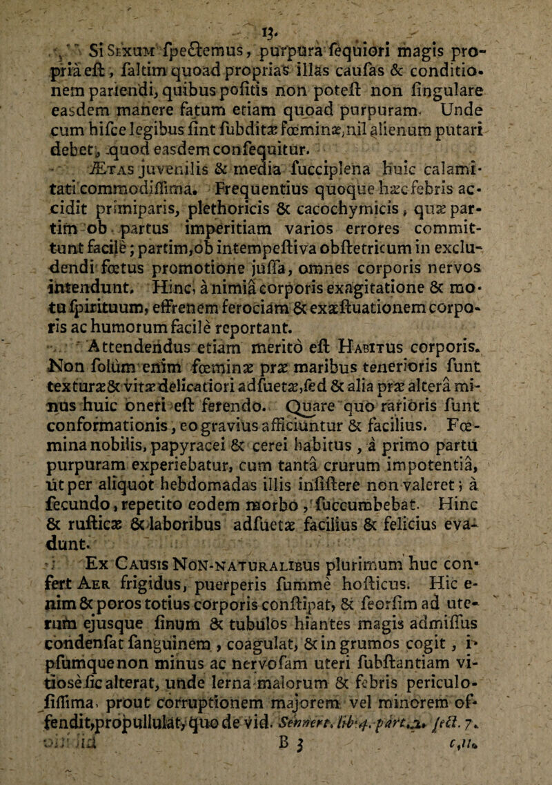 n* v, . Si Sexum fpe&errms, purpura fequ i ori magis pro¬ pria eft, faltim quoad proprias illas caufas & conditio, nem pariendi, quibus politis non poteft non lingulare easdem manere fatum etiam quoad purpuram* Unde cum hifce legibus fmt fubdita? femina^ nil ^lienum putari debet, -quod easdem confequitur. s/Etas juvenilis & inedia fucciplena huic calami¬ tati commodiffima. Frequentius quoque hscfebris ac¬ cidit primiparis, plethoricis Sc cacochymicis, qiue par- tim ob partus imperitiam varios errores commit¬ tunt facile; partim,ob intempeftiva obftetricum in exclu¬ dendi fetus promotione juffa, omnes corporis nervos intendunt. Hinc, a nimia corporis exagitatione 8c mo- ta fpirituum, effrenem ferociam Scexaeftuationem corpa- rls ac humorum facile reportant. ' Attendendus etiam merito eft Habitus corporis. Kon folunv enim feminas prx maribus tenerioris funt textur^& vitsedelicatiori adfueta?,fed Sc alia pr# altera mi¬ nus huic oneri eft ferendo. Quare quo rarioris funt conformationis, eo gravius afficiuntur St facilius. Fce- mina nobilis, papyracei 8c cerei habitus , a primo partu purpuram experiebatur, cum tanta crurum impotentia, iit per aliquot hebdomadas illis inliftere non valeret*, a fecundo, repetito eodem morbo , fuccumbebat Hinc Sc rufticse & laboribus adfuetae facilius St felicius eva¬ dunt. Ex Causis Non-naturalibus plurimum huc con¬ fert Aer frigidus, puerperis fumme hofticus. Hic e- uim 8t poros totius corporis conftipat, Sc feorfim ad ute¬ rum ejusque finum 8t tubulos hiantes magis admiffus condenfat fanguinem , coagulat, Sc in grumos cogit, r* pfumquenon minus ac nervofam uteri fuhftantiam vi¬ tiose lic alterat, unde lerna malorum St febris periculo- fiflima. prout corruptionem majorem vel minorem of- fendit,propullulat,quode vid. Sennert. Ub'4. fart,3L* jeci.