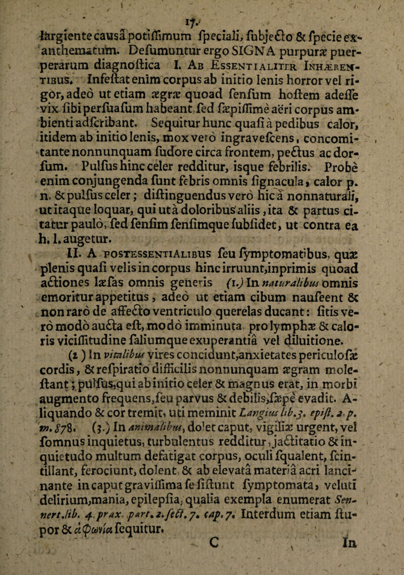 , ' * i ' - • - * * • ' ip i&rgiente causa potiffimum fpeciali, fubjefto & fpecie ex¬ anthematum. Defumuntur ergo SIGN A purpura puer¬ perarum diagnoftica I. Ab Essent ialitir Inhaeren¬ tibus* Infeftat enim corpus ab initio lenis horror vel ri¬ gor, adeo ut etiam xgvx quoad fenfum hoftem adeffe vix fibi perfuafum habeant fed faepiffime aeri corpus am¬ bienti adfctibant. Sequitur hunc quafi a pedibus calor, itidem ab initio lenis, mox vero ingravefcens, concomi- tante nonnunquam fudore circa frontem, peftus ac dor- fum. Pulfus hinc celer redditur, isque febrilis. Probe enim conjungenda funt febris omnis fignacula > calor p. n. & pulfus celer; diftinguendus vero hic a nonnaturali, ut itaque loquar, qui ut a doloribus’ aliis, ita & partus ci¬ tatur paulo, fed fenfim fenfimque fubfidet, ut contra ea h, 1. augetur. ^ II. A postessentiAlibus feu fymptomatibus, quas plenis quafi velis in corpus hinc irruunt,inprimis quoad aftiones laefas omnis generis (i.) In naturalibus omnis emoritur appetitus, adeo ut etiam cibum naufeent Sc non raro de affe£io ventriculo querelas ducant: fitis ve¬ ro modoaufta eft,modo imminuta pro lymphas & calo¬ ris viciffitudinefaliumqueexuperantia vel diluitione. (z ) In vitalibus vires conridunt,anxietates periculofie cordis, Strefpiratiodifficilisnonnunquam aegram m de¬ fiant ; pulfus,qui ab initio celer & magnus erat, in morbi augmento frequens,feu parvus & debilis,fiepe evadit. A- liquando & cor tremit, uti meminit Langiw lib.g, epijl. 2 p. tw. 878. (?.) In animatibus> dolet caput, vigilias urgent, vel fomnus inquietus, turbulentus redditur,ja£Htatio Sc in¬ quietudo multum defatigat corpus, oculi fqualent, fcin- tiilant, ferociunt, dolent, & ab elevata materia acri lanci¬ nante in caput graviffimafefifiunt fymptomata* veluti delirium,mania, epilepfia; qualia exempla enumerat Sen- , nertJtb. 4 prax~part%2,/ift.y. sap,?* Interdum etiam ftu- por Sc d<pma fcquituri 0 / y In /