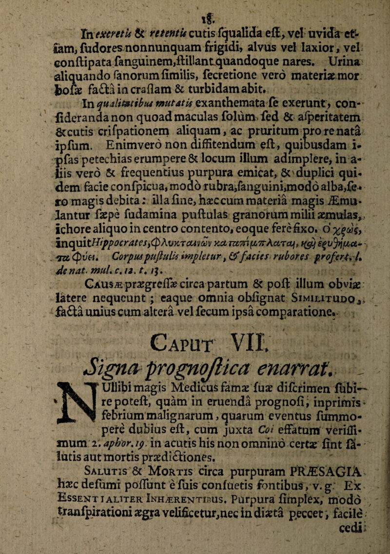 iff. Inexcmis & retentu cutis fqualida eft, ve! uvida et¬ iam, fudoresnonnunquam frigidi, alvus vel laxior, vel conftipatafanguinem,ftiilantquandoque nares. Urina aliquando fanorum fimilis, fecretione verd materiae mor Jjofae fafta in craflam & turbidam abit. In qualimtbui mutati* exanthematafe exerunt , con- fiderandanon quoad maculas folum fed & afperitatem Secutis crifpationem aliquam , ac pruritum pro re nata ipfum. Enimvero non diffitendum eft, quiousdam i- pfas petechiaserumperet locum illum adimplere, in a- liis vero Sc frequentius purpura emicat, So duplici qui¬ dem facie confpicua, modo rubra,fanguini,modo alba,fe ¬ ro magis debita: illa fine, h#ccum materia magis ffynu- lantur faepe fudamina puftulas granorum milii aemulas, , ichore aliquo in centro contento, eoque fere fixo, d inquitHippocrates^cpAvKTGUvav KctnzTri^TrAciTcy» qg) egvfrjua* - (pva. Corpus puftulls impletur, & factes rubores profert, U de nat. mul, c, 12. t4 . GAUs^ prajgreflae circa partum & poft illum obvias Iktere nequeunt; eaque omnia obfignat Similitudo,; fa&a unius cum altera vel fecum ipsa comparatione., ; ; Caput VII, Signa progno/lica enarrat. _ NUllibi magis Medicus famae fuae difcrimen iubi— repoteft, quam in eruenda prognofij inprimis* febrium malignarum, quarum eventus fuiruno- . pete dubius eft, cum juxta Coi effatum verifli- xnum 2. aphor. 19 in acutis his non omnino certae fint fS- lutis aut mortis praedi£tiones. Salutis 6c Mortis circa purpuram PftiESAGlA hxc defumi poffunt e fuis confuetis fontibus, v. g: Ex Essentialiter Inh^rentibus. Purpura firnplex, modo tranfpirationi aegra velificetur,nec in diaeta peccet) facile; ,. cedii