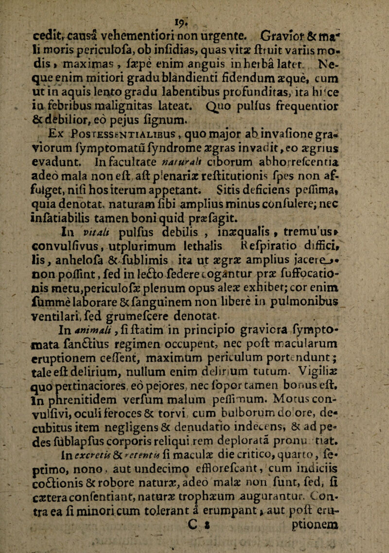 cedit, causa vehementiori non urgente. Gravior & ma¬ li moris periculofa, ob infidias, quas vitse ftruit variis mo¬ dis» maximas , fiepe enim anguis in herba later. Ne¬ que enim mitiori gradu blandienti fidendum aeque» cum ut in aquis lento gradu labentibus profunditas, ita hi'ce ia febribus malignitas lateat. Quo pullus frequentior & debilior, eo pejus fignum. Ex Postesskntialibus , quo major ab invafione gra¬ viorum fymptomatufyndrome aegras invadit», eo aegrius evadunt. In facultate naturali ciborum abhorrefeentia adeo mala non eftaft plenariae reftitutionis fpes non af¬ fulget, nifi hos iterum appetant. Sitis deficiens pefiimat quia denotat naturam fibi amplius minus cOnfulere; nec infatiabilis tamen boni quid praefagit. In vitati pulfus debilis , inaequalis » tremu'us* convullivus, utplurimum lethalis H efpiratio diffici» Iis, anhelofa 8cfublimis ita ut aegrae amplius jacere^* non poflint, fed in le£to federecogantur prae fufFpcado- nis metu,periculofae plenum opus alex exhibet; cor enim fumme laborare 8cfanguinem non libere in pulmonibus ventilari, fed grumefeere denotat In animali ,fiftatim in principio graviora fympto* inata fanftius regimen occupent, nec poft macularum eruptionem ceffent, maximum periculum portendunt; tale eft delirium, nullum enim delirium tutum- Vigilia quo pertinaciores, eo pejores, nec lbpor tamen bonus eft:. ln phrenitidem verfum malum peflinnum. Motus con- vulfivi, oculi feroces & torvi cum bulborum do ore, de¬ cubitus item negligensfic denudatio indecens, & adpe- des fdblapfus corporis reliqui rem deplorata pronu tiat. In excretis et entu fi maculae die critico, quarto, fe- primo, nono , aut undecimo efflorefcant, cum indiciis coftionis & robore natura, adeo mala: non funt, fed, fi caeteraconfentiant, naturae trophaeum augurantur. Con¬ tra ea fi minori cum tolerant I erumpant > aut poft cru- C % ptionem