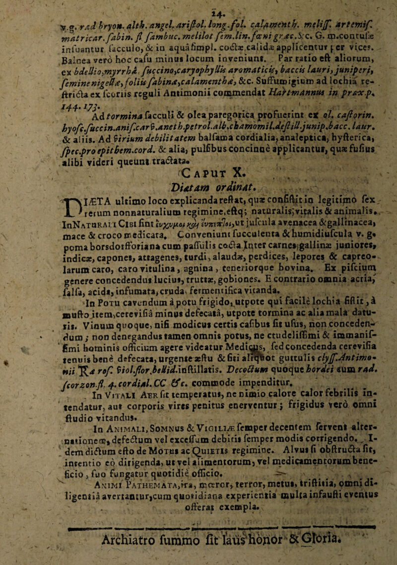 ' ' ' fg.rad hryon. altb. angeL arifiol. hng.fol. calamenth. melijf. artemif, matricar.fabin. fi fambuc.melilot femJin.fceni gr*c.$iQ% G. m.cenrufie infuantur facculo, & ia aquafimpi. co<£hs,calid.£ applicentur p er vice?. Balcea vero hoc calu minus locum inveniunt. Par ratio eft aliorum, ex bdellio^nyrrha, fuccinoyCaryophyUk aromaticis, baccis lauri, juniperi, feminenigeda,foliisfabinaycalamentbd, &c. Suffiupigium ad lochia re- . ftridla ex fcoriis reguli Antimonii commendat Hdttmannw in pra-x.p* 144. iyj, '' . ' A.d tormina hccu\i& olea paregorica profuerint est oL cafiorin. hyoftfucein.anificarV.anethfetroiMb*chamamilMftilljunip*bdccJdtir. & aliis. Ad forium debilitatem balfama cordialiajanaleptici, hyfterica, fpec.proepitbem.cord, & alia, pulfibus concinne applicantur, qus fufius alibi videri queunt tranata. Caput X. DUtam ordinat. ^ ^.>x..e ^4^': > DI£TA ultimo loco explicanda reftat, quas confiftit io legitiino fex rerum nonnaturaliutn regimine,eftq; naturalis; vitalis & animalis,. InNATURAn Cibi fini wywyt&Ji sW*7«<>ut jufcula avenacea ^gallinacea, mace & croco medicata* Conveniunt fuccuienta & humtdiufcula v. g« poma borsdorfforiana cum palTiilis ceuffa Jntercamesigaliin» juniores» indic»,capones, attagenes, turdi, alaud», perdices, lepores & capreo¬ larum caro, caro vitulina, agnina, teneriorque bovina. Ex pifeium genere concedendus lucius, trutts, gobiones. E contrario omnia acria, falfa, acida, infumata,cruda, fermemifica vitanda. In Potu cavendum a potu frigido,utpote qui facile lochia fiflit, k muftojtem,cerevifia minus defecata, utpote tormina ac alia mala datu¬ ris. Vinum quoque, nifi modicus certis cafibus fitufus, rion conceden¬ dum ; non denegandus tamen omnis potus, ne ctudeliffimi & immanif- ' gmi hominis officium agere videatur Mediims, fed concedenda cerevifia tenuis bene defecata, urgente asftu &fitialiqfeot guttulis dyjf.fintimo* mi*Ra rof. VioIfior.beUid.infalhiis. Vecettum quoque hordei sum rAd. fcorzonfi.4, cordial.CC &c. commode impenditur. In Vitali Aer fit temperatus, ne nimio calore calor febrilis in¬ tendatur, aut corporis vires penitus enerventur $ frigidus vero omni ftudio vitandus. - ~ t «*. In Animali, Somnus & ViGiLi/Efempcr decentem fervent alter¬ nationem» dqfeftum vel exedfum debitis femper modis corrigendo., I- dem diflum efto de Motus ac Quietis regimine. Al vus fi obftrucla fit, intentio eo dirigenda, ut vel alimentorum, vel medicamentorumbene- ficio , fuo fungatur quotidie officio. -=*- -a Animi Pathem ATA,ira, mcercr, terror, metus» triftitia, omni di¬ ligentia avemmurjcura quotidiana experientia multa infaufti eventus - * offerat exempla. * ' {; Archiatro furamo fit laus Hohbr & Gtoria*