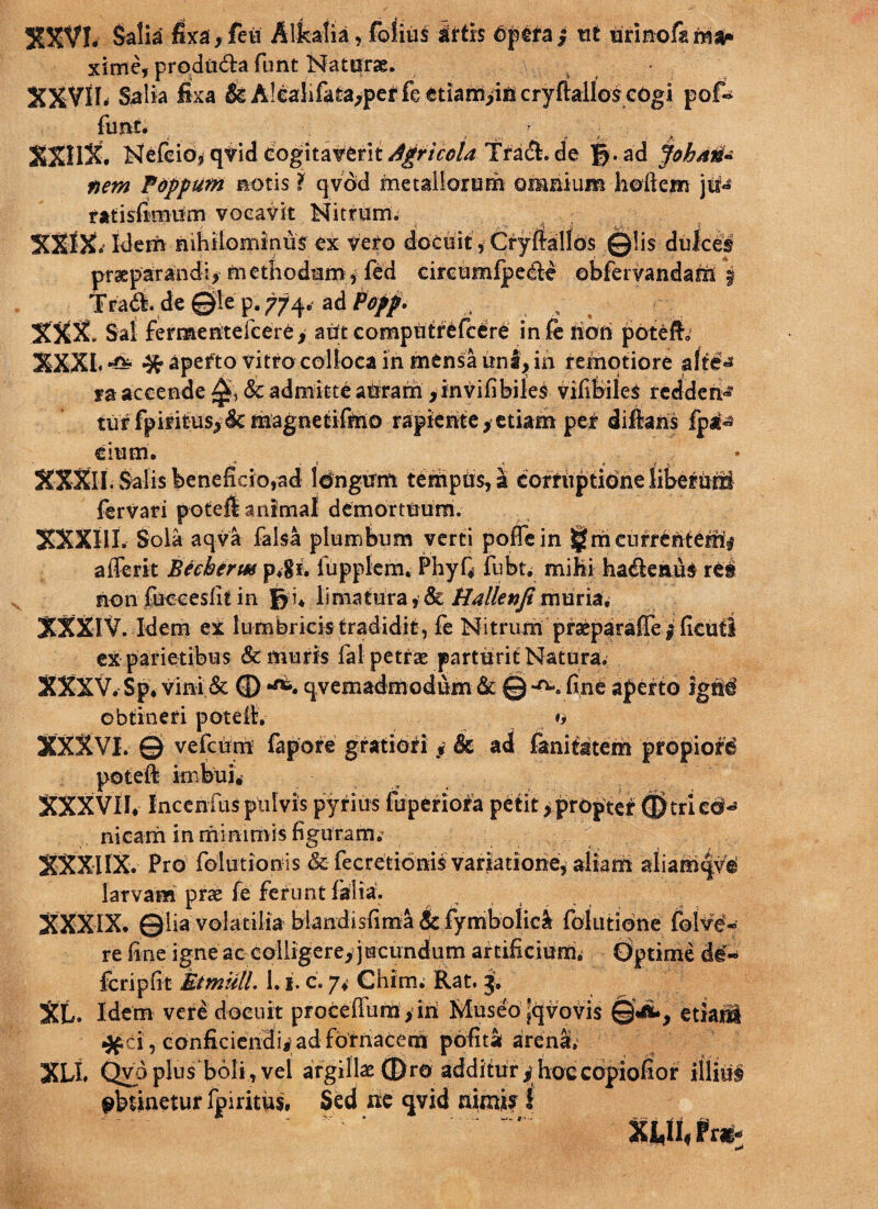 %%Vh Salia fixa , feti Alkatia, folius iitxs bpera / ni iirinofa ma¬ xime, produdta funt Naturae. t XXVIIrf Salia fixa & A!eahfata,per fe ctiamiis cryftallos eogi pof~ funt. : ;• ; . i ■ «• _>. XXHX. Nefeidj qvid cogitat6rit^r/V^ Tradi, de jy.ad JobM- nem Foppum notis 1 qvdd metallorum omnium holleirs jit» ratisfimUm vocavit Nitrum; XXIX. Idem nihilominus ex vero docuit, Cryftallbs ©lis dulces praeparandi, methodum, fed circumlpedle ebferyandam $ Tradi, de ©ie p. 774. ad Pofp. „ , XXX. Sai fermeritefcere, aut computrefcere inferiali patefio XXXL % apefto vitro colloca in mensa rinl, in remotiore alii* ra accende 0, & admitte aUram , in vili biles vifibiles reddent turfpiritus>6cm:ag.netififrio rapiente,etiam pei difians fpa® cium. . i < t f 5. XXXII. Salis beneficio,ad Idngirm tempus, a comiptidne liberriri fervari poteft animal demortuum. XXXIII. Sola aqva falsa plumbum verti poffein l^mcurreriterri# afferit Becberm p.gi. iuppfem. PhyQ fubt. mihi hadlenus rei non fucceslit in limatura, & Ha lien fi muria, XXXIV. Idem ex lumbricis tradidit, fe Nitrum praeparaflei ficuti ex parietibus & muris fal petrae' parturit Natura. XXXV.Sp. vini & ® qvemadmodum & © -a., fine aperto igrid obtineri poteih *, XXXVI. © vefcum fapore gratiori y Sc ad fanitatem propiori poteft imbui. XXXVII. Incenfus pulvis pyrius fuperiofa petit >proptcf (JJtriccM nicarri in minimis figuram. XXXIIX. Pro folutionis & fec redonis variatione, aliam aliamqve larvam prae fe ferunt lilia. XXXIX. ©lia volatilia blandisfima & fymbolici folutiorie fulve- re fine igne ac colligere,jucundum artificium; dptime d$- feri p fit Bimuli. 1.1. c. 7. Chirn. Rat. 3. Xt. Idem vere docuit procefiiim,iri Museojqvovis ©ii, etiari ^ci, conficiendi^ad fornacem polita arena; XLI. Qyoplus boli,vel argillae ©ro additur^hoccopiofior illiul obtinetur fpiritus. Sed ne qvid nimis! . XtfI«Frg-