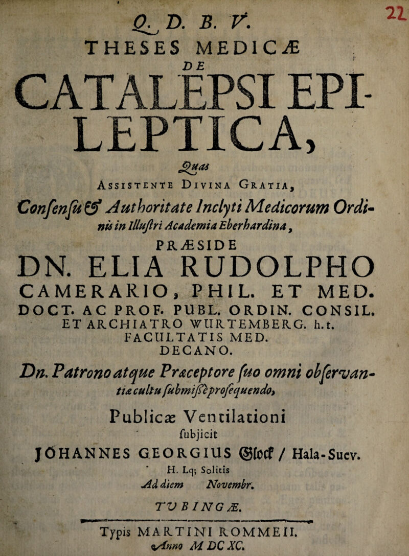 22. Q^D. B. V. THESES MEDI C iE CATALEPSI EPI¬ LEPTICA, Assistente Divina Gratia, Confen(u& Authoritate Inclyti Medicorum Ordi¬ nis in llluflri Academia Eberhardina, PRjESIDE DN. ELIA RUDOLPHO CAMERARIO, PHIL. ET MED. DOCT. AC PROF. PUBL. ORDIN. CONSIL. ET ARCHIATRO WURTEMBERG. h.t. FACULTATIS MED. DECANO. Dn. Patrono atque Praeceptore fuo omni obfervan- tu cultu fubm?J$eprcjequendo> Publicas Ventilationi fubjicit JOHANNES GEORGIUS ©fotf / Hala-Sucv. H. Lq; Solitis yld diem Novembr. TV B ING JE. Typis MARTINI ROMMEII. <t/ims M DC XC,