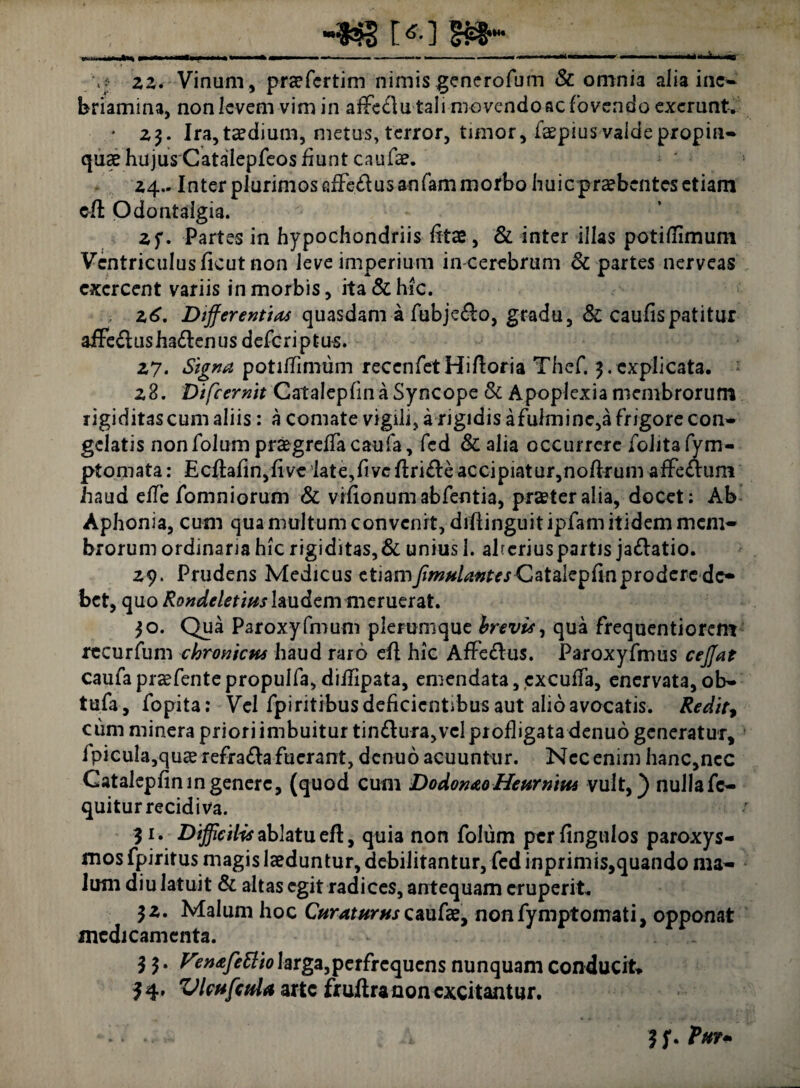 ■4*3 1*0 .i. .. ■ .1----— > ■ ■«. \f 22. Vinum, praefcrtim nimis generofum & omnia alia inc- briamina, non levem vim in affc<£lu tali movendo ac fovendo exerunt. * 23. Ira, taedium, metus, terror, timor, faepius valde propin¬ quae hujus Catalepfeos fiunt caufae. 24.. Inter plurimos alFeflusanfam morbo huic praebentes etiam eft Odontalgia. 2 f. Partes in hypochondriis litas, & inter illas potiHimum Ventriculus ficut non leve imperium in cerebrum 8c partes nerveas exercent variis in morbis, ita & hic. 26. Differentias quasdam a fubje£lo, gradu, & caulis patitur affe£lusha£lenus deferiptus. 27. Signa potiifimum reccnfetHilloria Thcf. 3.explicata. 28. Bifcernit Cataleplin a Syncope & Apoplexia membrorum rigiditascum aliis: a comate vigili, a rigidis afulmine,a frigore con¬ gelatis nonfolum praegreffacaufa, fed & alia occurrere folitafym- ptomata: Ecftafin,five iate,fivcftri£le accipiatur,noftrum afFe&uni haud eile fomniorum & vilionumabfentia, pra?teralia, docet: Ab Aphonia, cum qua multum convenit, diftinguitipfam itidem mem¬ brorum ordinaria hic rigiditas,& unius 1. aheriuspartis ja&atio. 29. Prudens Medicus etiam/w^»rrrdatalepfinproderedc* bet, quo Rondeletius laudem meruerat. 30. Qua Paroxyfmum plerumque brevis, qua frequentiorem recurfum chronicus haud raro efl hic Affe&us. Paroxyfmus ceffat caufa praefente propulfa, diflipata, emendata, cxcuffa, enervata, ob- tufa, fopita: Vel fpiritibus deficientibus aut alio avocatis. Redit* cum minera priori imbuitur tin&ura, vel profligata denuo generatur, 1 picula,quae refra£la fuerant, denuo acuuntur. Nec enim hanc,ncc Catalepliningenerc, (quod cum DodonaoHeurniue vult,) nulla fc- quitur recidiva. 31. Difficilis ablatu efl, quia non folum pcrfingulos paroxys¬ mos fpiritus magis laeduntur, debilitantur, fed inprimis,quando ma¬ lum diu latuit & altas egit radices, antequam eruperit. 32. Malum hoc Curaturus caufae, nonfymptomati, opponat medicamenta. 33. ^m&fettio larga,perfrequcns nunquam conducit* 34. VlcufcuU arte fruftra non excitantur. 3 f. Pur-