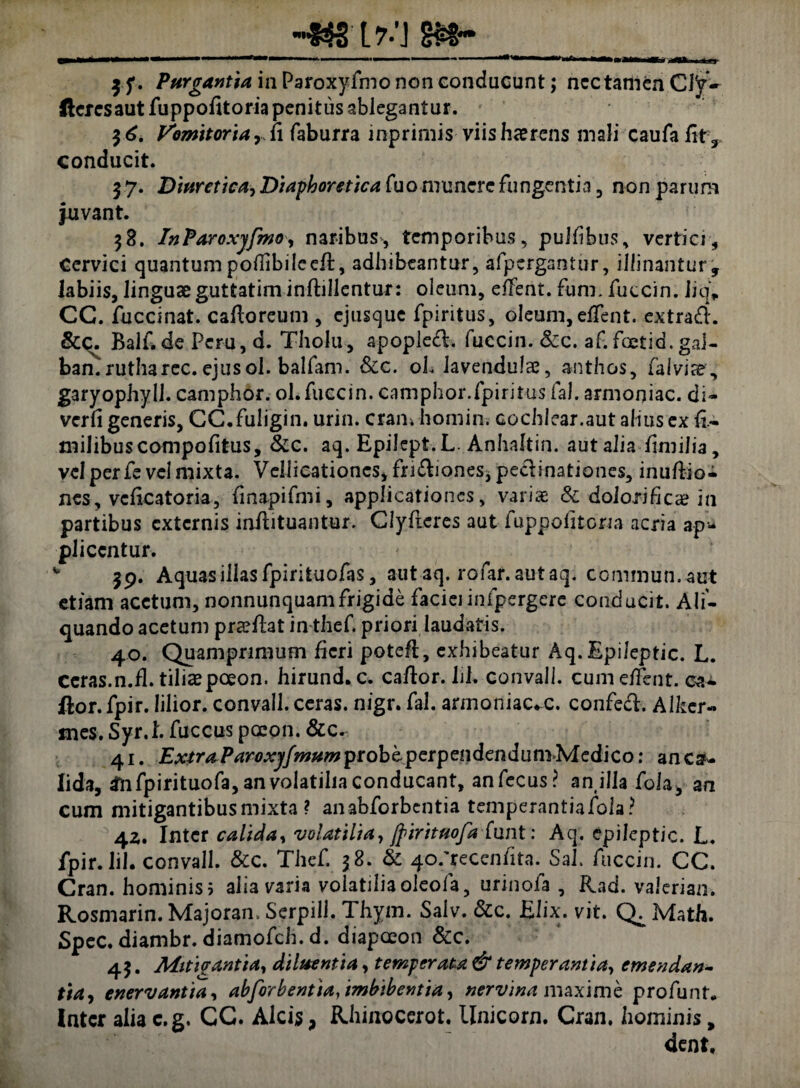 ff* Purgantia in Paroxyfino non conducunt; ncctamenCJ'y- llcrcsaut fuppofitoria penitus ablegantur. 36. Vomitoriay.i\ faburra mprimis viis haerens mali caufafity conducit. 37. Diuretica, Diaphoretica fuo munere fungentia, non parum juvant. 38. InParoxjfmo, naribus, temporibus, pulfibius, vertici. Cervici quantum pofiibiIcc/t, adhibeantur, afpcrgantur, illinantur, labiis, linguae guttatim inftillentur: oleum, effent. fiim. fuccin. Jjq„ CC. fuccinat. caftoreum , cjusque fpiritus, oleum, effent. extrad. &C. Balf.de Peru, d. Tholu, apopled. fuccin. &c. af.fcetid. gal¬ bam rutharec.ejusol. balfani. &c. oL lavendulae, anthos, fal vis?, garyophyll. camphor. ol.fuccin. camphor.fpiritus fal. armoniac. di- verfi generis, CC.fuligin. urin. cran. homin. cochlear.aut alius ex ft- milibus compotitus, &c. aq. EpiJcpt.L. Anhaftin. aut alia timilia, vel per fe vel mixta. Vellicationes, fridiones* pedinationes, inuflio- nes, vcficatoria, tinapifmi, applicationes, variae <$c dolori fica? in partibus externis inflituantur. Clyfieres aut fuppofitona acria ap* pliccntur. 39. Aquas illas fpirituofas, autaq. rofar.autaq. commun.ant etiam acetum, nonnunquamfrigide faciei infpergere conducit. Ali¬ quando acetum preetiat in-thef. priori laudatis. 40. Quamprimum heri poteti, exhibeatur Aq. Epileptic. L. ceras.n.fl. tiliae poeon. hirund. c. catior. Iil. convall. cum effent. cai. ftor. fpir. lilior. convall. ceras, nigr. fal. armoniac-c. confed. Alker- mes. Syr.I. fuccus poeon. &c. 41. ExtraParoxjfmum probi perpendendum Medico: an ca¬ lida, 2nfpirituofa,anvolatiliaconducant, anfecus? anilla fola, an cum mitigantibus mixta ? anabforbentia temperantiafola? 4z. Inter calida, volatilia, ftirituofa funt: Aq. epileptic. L. fpir. Iil. convall. &c. Thef. 38. & 40.'recenfita. Sah fuccin. CC. Cran. hominis 5 aha varia volatilia oleofa, urinofa , Rad. valeriam Rosmarin. Majoran. Serpill. Thym. Salv. &c. Elix. vit. Math. Spec. diambr. diamofch. d. diapoeon &c. 43. Mitigantia, diluentia, temperata & temperantia, emendan- tiay enervantia, abforbentia, imbibentia, nervina maxime profunt* later alia c.g. CC. Alcis, Rhinocerot. Unicom. Cran, hominis, dent.