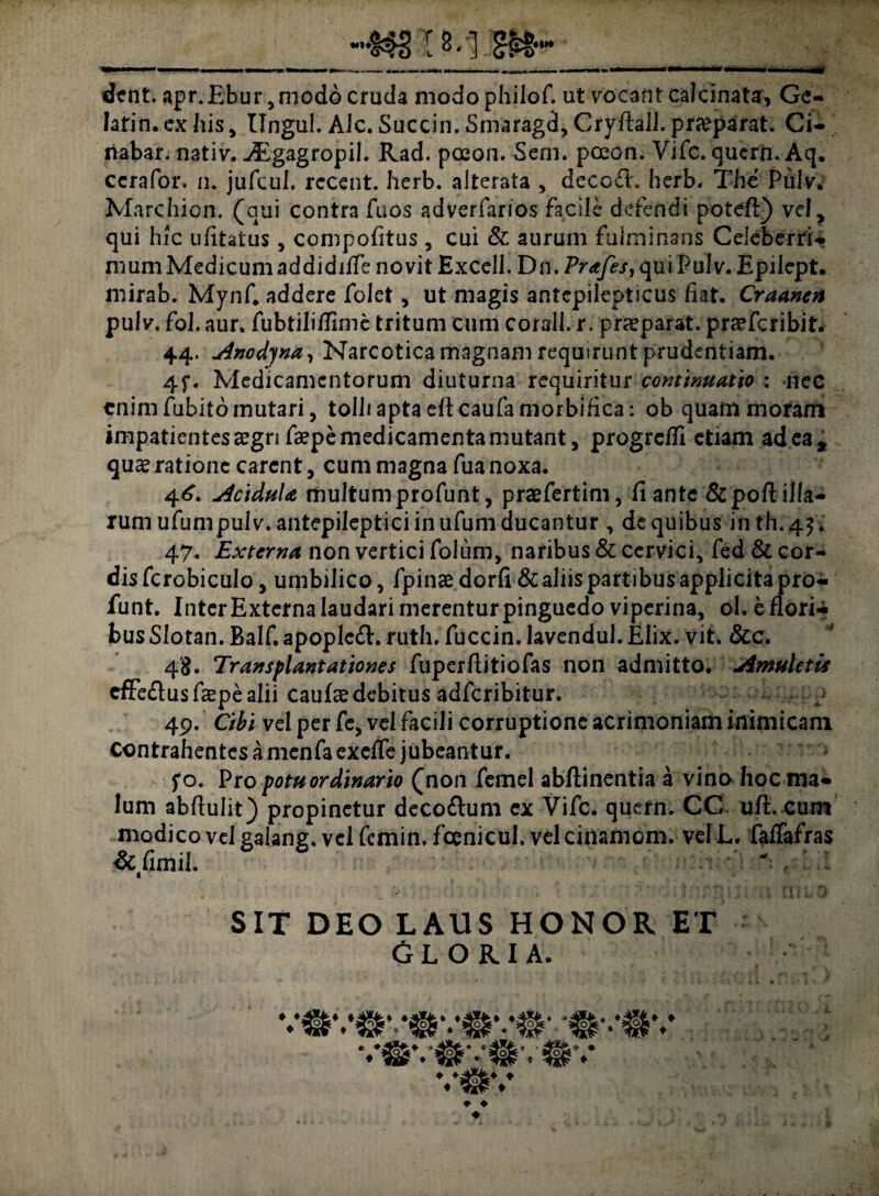 >*»* ... ■ i —--—i-— ■ ' - — dent. apr.Ebur, modo cruda modophilof. ut vocant calcinata, Gc- latin. ex his, Ungui. Alc. Succin. Smaragd, CryEall. praeparat. Ci- riabar. nativ. -/Egagropil. Rad. pceon. Sem. pceon. Vifc. quern. Aq. ccrafor. n. jufcul. rccent. herb. alterata , decc£L herb. The Pulv. Marchion. (qui contra Tuos adverfarios facile defendi potefl) vel, qui hic ufitatus, compofitus, cui & aurum fulminans Celeberri- mum Medicum addidiife novit Excell. Dn. Prafes, qui Pulv. Epilept. mirab. Mynf. addere folet, ut magis antcpilepticus fiat. Craanen pulv. fol. aur. fubtilifTime tritum cum corall. r. praeparat, prceferibit. 44. Anodyna, Narcotica magnam requirunt prudentiam. 4f. Medicamentorum diuturna requiritur continuatio : nec enim fubito mutari, tolhaptaeflcaufamorbifica: ob quam moram impatientes£gnfa?pemedicamentamutant, progredi etiam ad ea* quae ratione carent, cum magna fua noxa. 4<£. Acidula multumprofunt, praefertim, liante &poEilla¬ rum ufumpulv.antepileptici in ufum ducantur , de quibus inth.45. 47. Externa non vertici folum, naribus & cervici, fed & cor- disfcrobiculo, umbilico, fpinaedorfi & aliis partibus applicita pro¬ funt. Inter Externa laudari merenturpinguedo viperina, ol. e flori* bus Slotan. Balf. apoplcft. ruth. fuccin. lavendul. Elix. vit. &c. 48. Transplantationes fuperflitiofas non admitto. Amuletis cffe&us faepe alii caulae debitus adferibitur. 49. Cibi vel per fe, vel facili corruptione acrimoniam inimicam contrahentes a menfa exeffe jubeantur. fo. Pro potu ordinario (non femel abftinentia a vino hoc ma¬ lum abflulit) propinetur deco&um ex Vifc. quern. CC uft. cum modico vel galang. vel femin. fcenicul. velcinamom. velL. faffafras &fimil. .. j,rnni ;.t rniiO SIT DEO LAUS HONOR ET GLORIA. ♦ ♦ ♦