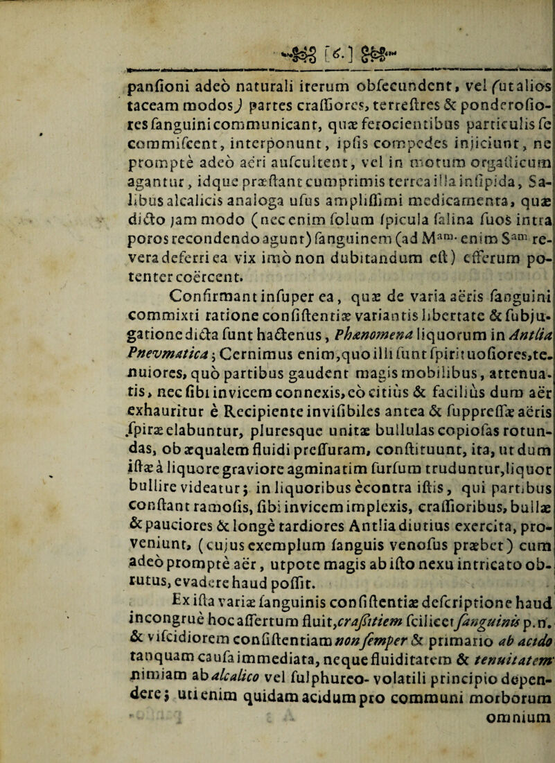 r<*«* panfioni adeo naturali irerum obfecundent, veifutalios taceam modosJ partes craffiores, terreftres & ponderofio-l resfanguinicommunicant, qux ferocientibus particulisfe coramifcent, interponunt, ipfis compedes injiciunt, ne prompte adeo aeri anfcultent, vei in motum orgaiiicum agantur, id que prxflant cumprimis terrea illa inlipida, Sa¬ libus alcalicis analoga ufus ampliflimi medicamenta, qux dido jam modo (necenim folum /picula falina fuos intra poros recondendo agunt) fanguinem (ad Mam- enim Sam re¬ vera deferri ea vix imo non dubitandum cit) efferum po¬ tenter coercent. Confirmant infuper ea, qux de varia aeris faoguini commixti ratione confiftentix variantis libertate &fubju- gationedida funt hadenus, Phmomena liquorum in AnttU Pnevmatica \ Cernimus enim,quo illi funt fpirhuofiores,te- nuiores, quo partibus gaudent magis mobilibus, attenua, tis* necfibiinvicemconnexis,ec>citius & facibus dum aer exhauritur e Recipiente invifibiles antea & fuppreflx aeris fpirxelabuntur, pluresque unitx bullulas copiofas rotun¬ das, ob xqualem fluidi preffuram, conftituunt, ita, ut dum iftxa liquore graviore agminatim furfum truduntur,liquor bullire videatur 5 in liquoribus econtra iftis, qui partibus conflant ramo/is, fibi invicem implexis, eraflioribus, builx & pauciores 6t longe tardiores Antlia diutius exercita, pro¬ veniunt, (cujusexemplum fanguis venofus prxbet) eum adeo prompte aer, utpote magis ab ifto nexu intricato ob¬ rutus, evadere haud poflit. e Exifla varix fanguinis confiftentixdefcriptione haud incongrue hocaflertum Ruit>craj?itiem fcilicet/anguinis p.vi, & vifcidiorem confiftentiam//0#y?*»/><T & primario ab acido tanquamcaufaimmediata, nequefluiditatem & tenuitatem' nimiam abalcalico vel fulphureo-volatili principio depen¬ dere j uuenim quidam acidum pro communi morborum * omnium