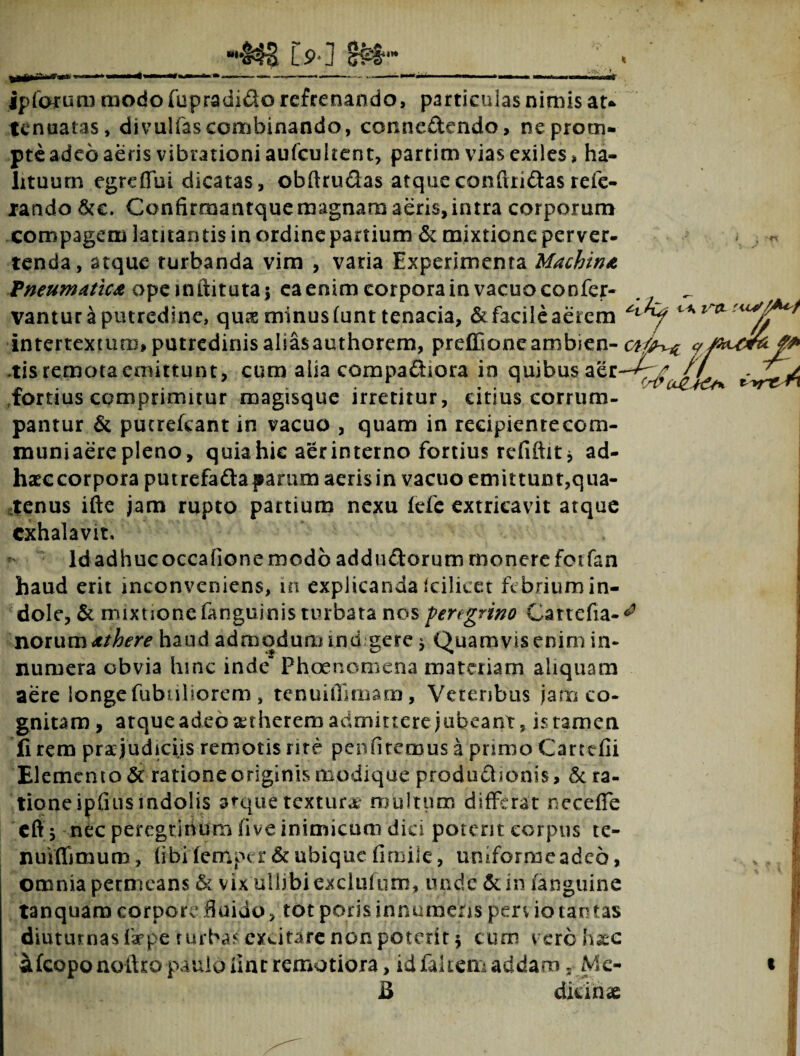 ipfarum modo fupradido refrenando, particulas nimis au tenuatas, divulfascombinando, connedendo, ne prom¬ pte adeo aeris vibrationi aufcultent, partim vias exiles, ha¬ lituum egreffui dicatas, obftrudas atque conftridas refe- lando &e. Confirmantque magnam aeris, intra corporum compagem latitantis in ordineparuum & mixtione perver¬ tenda, atque turbanda vim , varia Experimenta Machina Vneumatica opeinftitutaj ea enim corpora in vacuo confer- _ vantur a putredine, qua minus (unt tenacia, & facile aerem tixl ^ intertextum, putredinis aliasauthorem, preffioneambien- cafax-z y f -tis remota emittunt, cum alia compadiora in quibus fortius comprimitur magisque irretitur, citius corrum¬ pantur & putrelcant in vacuo , quam in recipientecom- muniaere pleno, quia hie aer interno fortius refiftitj ad- haccorpora putrefadaparum aerisin vacuo emittunt,qua¬ tenus ifte jam rupto partium nexu fefc extricavit atque exhalavit. Idadhucoccafione modo addudorum monere fotfan haud erit inconveniens, in explicanda (cilieet fc briumin- dole, & mixtionefanguinis turbata nos peregrino Cartefia-^ noiwxxi dthere haud admodurmnd gere $ Quamvis enim in¬ numera obvia hinc inde” Phoenomena materiam aliquam aere longe fubtiliorem , tenuifllmam, Veteribus jam co¬ gnitam, atque adeo atherem admittere jubeant, isramen fi rem praejudiciis remotis rite pernitemus a primo Cartefii Elemento & ratione originis modique produdIonis, & ra¬ tione ipfuisindolis arque textura multum differat neceffe eff; nec peregrinum five inimicum dici potent corpus te- nuiffimum, (ibilerttper&ubique fimile, umformeadeo, omnia permeans & vix ullibiexclufum, unde & iri /anguine tanquam corpore fluido, tot porisinnumehs perv iotautas diuturnas lar pe turbasexcitare non poterit 5 cum vc.ro hae afcoponoilro paulo line remotiora, idfakem addam. Me- B dici na