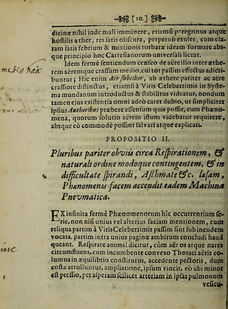 dicinae nihil inde mali imminere, etiamfi peregrinus atqhfc hoftiiis aether, res faris obfeura, perpetuo exnlet, eum eia- ram fatis febrium & mixtionis turbatae ideam formare abs¬ que principio hoc Canefianorumuniverfali liceat. Idem ferrne fentiendum cenfeo dc aere illo inter aethe- rem aerem que craffum med io,cui tot pafllmefFedus adfdti- bunturj Hic enim. Aerfttbtilior\ ab aethere pariter ac aere craffiore diffindas, etiamfi a Viris Celeberrimis in Syfte- ma mundanum introdudus «St ftab-ilitus videatur, nondum tamen ejus exiftentia omni adeo caret dubio, ut (impliciter ipCmsAufhoribus praebere affenfum quis poffir, cum Phaeno¬ mena, quorum folutio aerem iftum videbatur requirere, absque eo commode poffint falvari atque explicatu PROPOSITIO II. Pluribus pariter obviis arca Reffirationem, Q? naturali ordine modoque contingentem* & in difficultate ffirandi, Jifthmate &c. iafam, Phanomems facem accendit eadem Machina Pnevmatica. T^Xinfinita ferme Phaenomenorum hic occurrentium fc- ^rie, non nifi unius vel alterius faciam mentionem, cum reliqua partim 4 VirisCeleberrimis paffira fint fubineudem vocata, partim intra unius paginae ambitum concludi haud queant. Refpirare animal dicitur, ciim aer os atque nares circumfluens, cum incumbente convexo Thoraci aeris co¬ lumna in aequilibrio conflitutus, accedente pedoris, dum codae attolluntur, ampliatione, ipfum vincit, eo ubi minor cdprcffio,psrafperamfcilicet arteriam in ipfaspulmonum veficu*