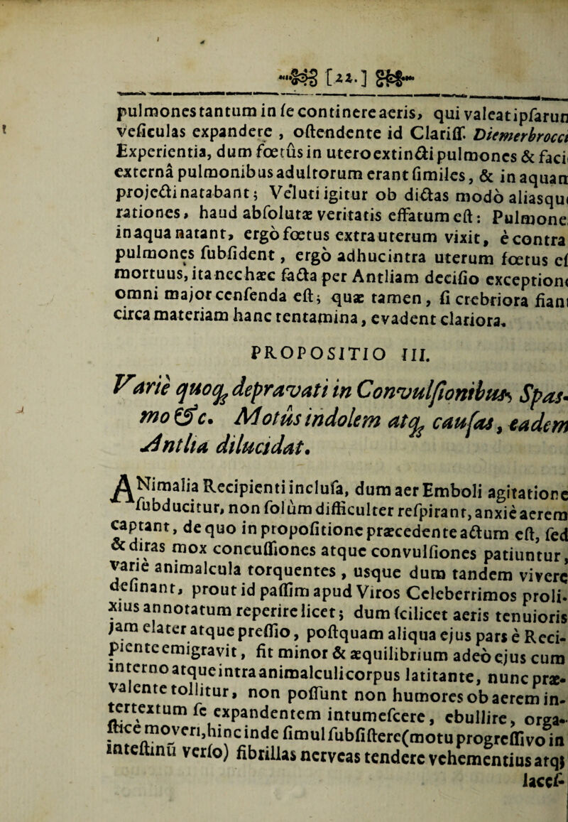 l A -••«33 [-51- ] §£!•• pulmonestantuminfecontinereaeris, qui valeatipfarun veficulas expandere , oftendente id Clariflf. Diemerbrocct Experientia, dum foetus in uteroextinaipulmones&faci externa pulmonibus adultorum erant fimiles, & inaquan projcftinatabant; VeTuti igitur ob di&as modo aliasqui rationes, haud abfolutae veritatis effatum eft: Pulmone inaqua natant, ergo foetus extra uterum vixit, econtra pulmones fubfident, ergo adhucintra uterum foetus ef mortuus, itancchaec facta per Antliam decifio exceptioni omni majorccnfenda eft; quae tamen, fi crebriora fiam circa materiam hanc tentamina, evadent clariora. PROPOSITIO III. Varie depravati in Conuuljionibuj^ Spas- mo&c. Motus indolem atqt caufas, eadem Antlia dilucidat. ^Nimaha Recipienti inclufa, dum aer Emboli agitatior fubducitur, non folum difficulter refpiranr.anxieaeren captant, dequo inptopofitioncpraecedenteadtum eft, fe. «diras mox concuffiones atque convulfiones patiuntur varie animalcula torquentes , usque dum tandem viver. delinant, prout id paflim apud Viros Celeberrimos proli xius annotatum reperirclicet; dumfcilicet aeris tenuiori jam elater atque preflio , poftquam aliqua ejus par* e Reci picntc emigravit, fit minor & aequilibrium adeo ejus cuti inter no atque intra animalculicorpus latitante, nuneprx va ente tollitur, non poffunt non humores ob aerem in tertextum fc expandentem intumefeere, ebullire, org» fhee moveri,lunc inde fimulfubfifterc(motuprogrdfivoir inteftinu verto) fibrillas nerveas tendere vehementius atqi laccf
