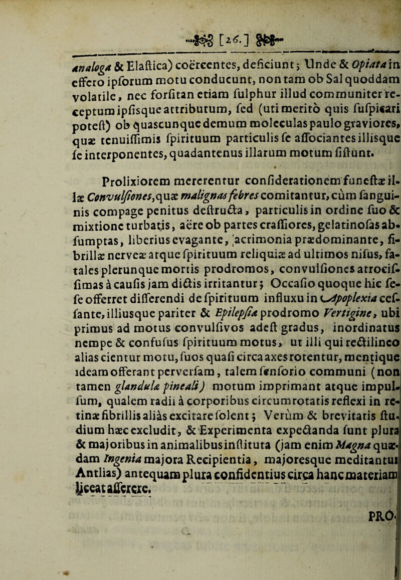[2 ^0 ^ analoga & Eiaftica) coercentes, deficiunt j- Unde & Optatam effero ipforum motu conducunt, non tam ob Sal quoddam volatile, nec forfitan etiam fulphur illud communiter re- ceptumipfisque attributum, fed (uti merito quis fufpi«ari poteft) obquascunqucdemummoleculaspaulograviores, quae tenuiffimis fpirituum particulis fe affociantesillisquc fe interponentes, quadantenus illarum motum fiftunt. Prolixiorem mererentur confiderationemfuneffaeil» Ix Convuljiones^ux malignas febres comitantur, cum fangui- nis compage penitus deftru&a, particulis in ordine fuo& mixtione turbatis, aere ob partes craffiorcs, geiatinofasab« fumptas, liberiusevagante, acrimonia prasdominante, fi¬ brilla nerveas atque fpirituum reliquis ad ultimos nifus, fa¬ tales plerunque mortis prodromos, convuifionesatrocit fimas a caufis jam di&is irritantur $ Occafio quoque hic fe- fe offerret differendi de fpirituum influxu in apoplexia fante,illiusque pariter & Bpilepfia prodromo Vertigine, ubi primus ad motus convulfivos adeft gradus, inordinatus nempe & confufus fpirituum motus, ut illi qui re&ilinco alias cientur motu, fuos quafi circa axes rotentur, mentique ideam offerant perverfam, talem tentorio communi ( non tamen glandula pineali) motum imprimant atque irapul* fum, qualem radii a corporibus circumrotatis reflexi in re¬ tinae fibrillis alias excitare folen t; Verum & brevitatis ftu- dium haec excludit, & Experimenta expe&anda funt pJuraj & majoribus in animalibusinftituta (jam enim Magna quse-l dam Ingenia majora Recipientia, majoresque meditantur Antlias) antequam plura confidentius circa hanc materiam ijceataflercre,