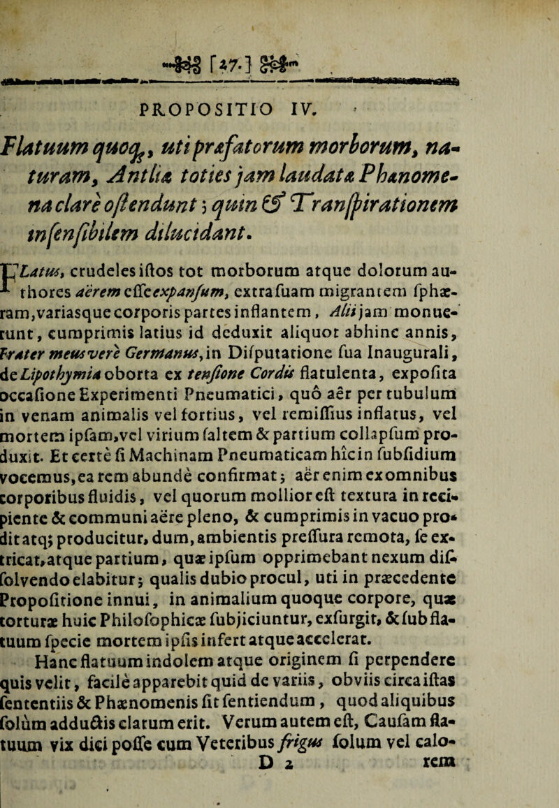 —Ift-lHr -«3 !>*} PROPOSITIO IV. Flatuum ejuotfe, uti profatorum morborum, na¬ turam, Antlia toties jam laudata Phanome- na clare o/iendunt; quin & Tranfrirationem tnfenfibilem dilucidant. TSlatud, crudeles iftos tot morborum atque dolorum au- ^ thores aerem Qfaexpavfum> extra Tuam migrantem fphae- ram,variasque corporis partes inflantem, Alii jam monue¬ runt, cumprimis latius id deduxit aliquot abhinc annis, frater meus vere Germanus.m Difputatione Tua Inaugurali, deLipothjmia oborta ex tenjione Cordis flatulenta, expofita occafioneExperimenti Pneumatici, quo aer per tubulum in venam animalis vel fortius, vel remiffius inflatus, vel mortem ipfam,vel virium faltem & partium collapfum pro¬ duxit. Et certe fi Machinam Pneumaticam hkin fubfidium vocemus,ea rem abunde confirmat ; aer enim exomnibus corporibus fluidis, vel quorum mollior eft textura in reci¬ piente & communi aere pleno, & cumprimis in vacuo pro* ditatq; producitur, dum, ambientis preflura remota, fe ex¬ tricat, atque partium, quaeipfum opprimebant nexum dit folvendoelabiturj qualis dubio procul, uti in praecedente Propofitione innui, in animalium quoque corpore, qua: torturae huic Philofophicae fubjiciuntur, exfurgit, fcfubfla- timm fpecie mortem i piis infert atque accelerat. Hanc flatuum indolem atque originem fi perpendere quis velit, facile apparebit quid de variis, obviis circa iftas fententiis & Phaenomenis fit fentiendum, quod aliquibus folum addu&is elatum erit. Verum autem eft, Caufam fla¬ tuum vix dici poffe cum Veteribus frigus folum vel caio- D 2 rem
