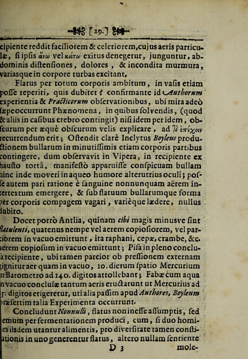 ; M ripiente reddit faciliorem & celeriorem,cujus aeris particu¬ lae, fi ipfis aw vclxara exitus denegetur, junguntur, ab¬ dominis diftenfioncs, dolores, & incondita murmura, variasqucin corpore turbas excitant. Flatus per totum corporis ambitum, in vafis etiam polTe reperiri, quis dubitet i confirmante id K^iuthorum experientia & Vratticorum obfervationibus, ubi mira adeo faepcoccurrunt Phaenomena, in quibus folvendis, (quod & aliis in cafibus crebro contingit) nifi idem per idem, ob- feurum per seque obfcurum velis explicare , ad 7o recurrendum erit 5 Oftendit clare Inclytus Boyleus prcdu- ftionem bullarum in minutiffimis etiam corporis partibus contingere, dum obfervavit in Vipera, in recipiente cx haufto torta, manifefto apparuiffe confpicuam bullam iiinc inde moveri in aqueo humore alterutrius oculi; pof- fe autem pari ratione e /anguine nonnunquam aerem in¬ tertextum emergere, & fub flatuum bullarumque forma per corporis compagem vagari, varieque laedere, nullus iubito. Docet porro Antlia, quinam cibi magis minusvc fint fatuUnti* quatenus nempe vel aerem copiofiorem, vel par- :iOrem in vacuo emittunt, ita raphani, cepae, crambe, &c. icrem copiofum in vacuo emittunt $ Pi/a in pleno conclu- 'a recipiente, ubi tamen parcior ob preflionem externam gignitur aer quam in vacuo, io. dierum/patio Mercurium nBarometro ad 140. digitos attollebant 5 Fabae cum aqua n vacuo conclu/ae tantum aeris eru&arunt ut Mercurius ad f. digitos erigeretur, uti alia paffim apudBoj/lcum >r*fertim talia Experimenta occurrunt. Concludunt Nonnulli > flatus non inefle aflumptis, fed etnumperfermentationemproduci, cum, fiduohomi- esiisdem utanturalimentis, prodiverfirate tamen con/ti- itionis in uno generentur flatus, altero nullam /entiente D 3 mole-