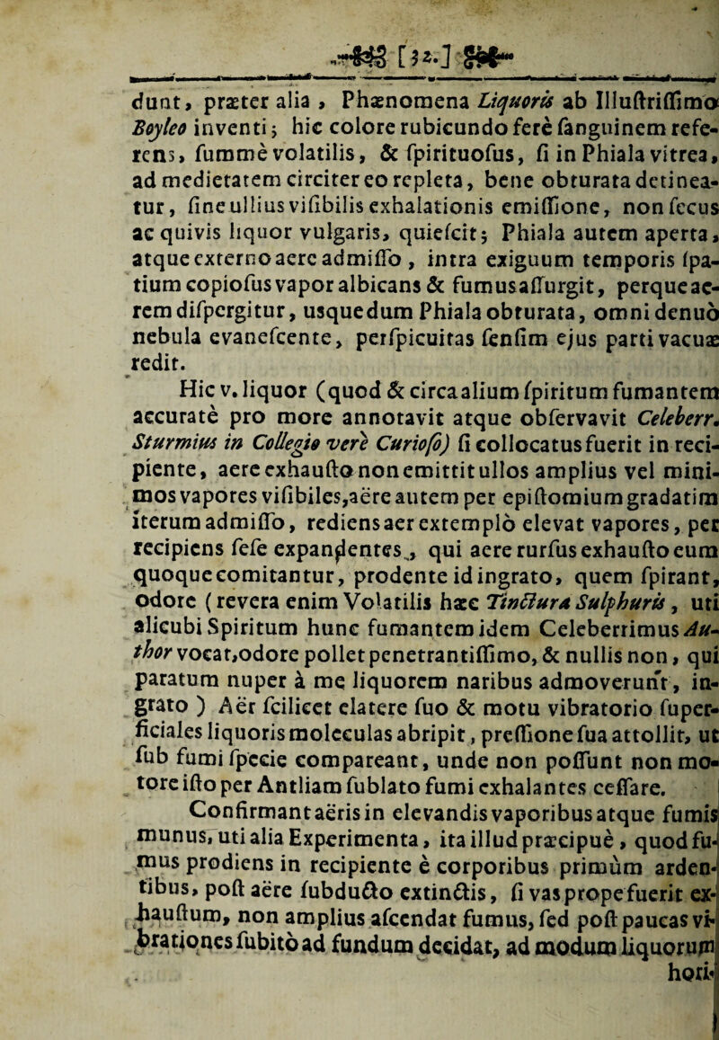 i ■ -■ f ,,, — - - - , ^ ■'- -; — ’’ a- ' ■ - -  •* J dunt, pmer alia , Phaenomena Liquoris ab Illuftriffima Boyleo inventi 5 hic colore rubicundo fere fanguinem refe¬ rens, fumme volatilis, & fpirituofus, fi in Phiala vitrea, ad medietatem circiter eo repleta, bene obturata detinea¬ tur, fine ullius vifibilis exhalationis cmiffjone, nonfecus ac quivis liquor vulgaris, quiefeit* Phiala autem aperta, atqueexternoaere admifib , intra exiguum temporis fpa- tiumcopiofusvaporalbicans& fumusafiurgit, perqueae- remdifpcrgitur, usquedum Phiala obturata, omnidenuo nebula evanefeente, perfpicuitas fcnfim ejus parti vacuas redit. Hic v,liquor (quod & circaaliumfpiritum fumantem accurate pro more annotavit atque obfervavit Celeberr. Sturmm in Collegi9 vere Curiofo) fi collocatus fuerit in reci¬ piente, aerecxhauftononemittitullos amplius vel mini¬ mos vapores vifibiles,aere autem per epiftomiumgradatim iterum admifib, rediens aer extemplo elevat vapores, per recipiens fefe expandentes^, qui aere rurfusexhaufto eum quoqueeomitantur, prodente id ingrato, quem fpirant, ociore (revera enim Volatilis hax TinBuruSulfhuris, uti alicubi Spiritum hunc fumantem idem Celeberrimus Au* thor vocat,odore pollet penetrantiflimo, & nullis non, qui paratum nuper k me liquorem naribus admoverunt, in¬ grato ) Aer fcilicet clatere fuo & motu vibratorio fuper- ficiales liquorismoleculas abripit, preffionefua attollit, ut fub fumi fpccie compareant, unde non poffunt non mo- tore ifto per Antliam fublato fumi exhalantes ceflare. j Confirmant aeris in elevandisvaporibusatque fumis munus, uti alia Experimenta, ita illud praecipue, quodfe mus prodiens in recipiente e corporibus primum arden¬ tibus, poft aere fubdufto cxtin&is, fi vas prope fuerit ex- . iiauftum, non amplius afccndat fumus, fed poft paucas vb|| brationes fubitoad fundum decidat, ad modum liquorum