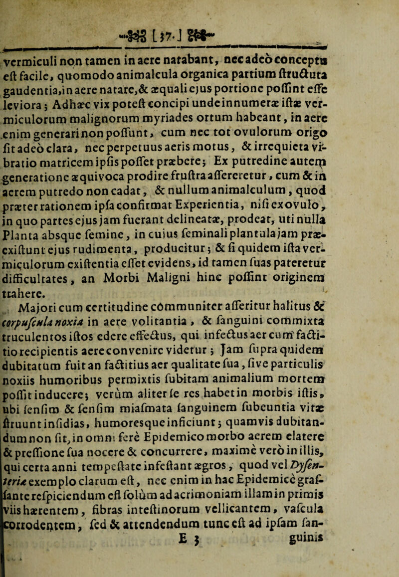 [)7-J 2£8*”_ vermiculi non tamen inaerenarabant, nec adeo concepta eft facile, quomodo animalcula organica partium ftru&uta gaudentia, inaerenatare,& aequali ejus portione poffinteffe leviora; Adhaecvixpoteftconcipiundeinnumeraeiftae ver- miculorum malignorum myriades ortum habeant, in aere enimgenerarinonpoffunt, cum nec totovuloruro origo lit adeo clara, nec perpetuus aeris motus, & irrequieta vr- bratio matricem ipfis poflet praebere; Ex putredine auteqi generatione aequivoca prodire fruftraaffereretur, eum & in acrem putredo non cadat, & nullum animalculum, quod praeterrationemipfa confirmat Experientia, nifiexovulo, jn quo partes ejus jam fuerant delineatae, prodeat, uti nulla Planta absque femine, in cuius feminaliplantulajamprae- exiftunt ejus rudimenta, producitur; & fi quidem ifta ver¬ miculorum exiftentiaeffiet evidens, id tamen fuas pateretur difficultates, an Morbi Maligni hinc polfint originem trahere. Majori cum certitudine communiter afferitur halitus & corpufinUnoxia in aere volitantia , & fanguini commixta truculentos iftos edere efferus, qui infettusaercum-fafii- tiorecipientisaereconvenircvidetur; Jam fupraquidem dubitatum fuit an faftitius aer qualitate fua, five particulis noxiis humoribus permixtis fubitam animalium mortem poffit inducere; verum aliterie res habetin morbis iftis» ubi icnfim &fenfim miafmata ianguinem fubeuntia vitae ftruuntinfidias, humoresqueinficiunt; quamvis dubitan- dumnon fit,inomm fere Epidemicomorbo aerem elatere &pteffionefua nocere & concurrere, maxime vero in illis, qui certa anni teropeftate infeftant aegros, quod vel T>yfen- /m^cxemploclarum eft, nec eniminhacEpidemieegrak fanterefpiciendum cflfolum ad acrimoniam illam in primis viis haerentem, fibras inteftinorum vellicantem, vafcula jcoirodentem, fed & attendendum tunc eft ad ipfam fan- E j guints