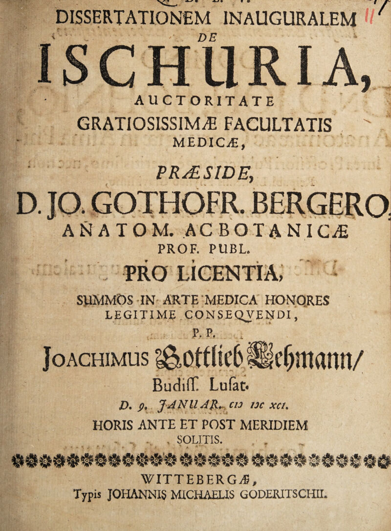 9 «> DISSERTATIONEM INAUGURALEM V •• . - - ■ ^ ■ - ■ V ■ '• DE | | f ■ iiahlM:.- M -■ 'f'k: ■ AUCTORITATE GRATIOSISSIMAE FAGULTATIS MEDICA, jfafK m . r&' -?, _ / PR/ESIDE, t: D. JO. GOTHOFR A N A T O M. PROF. BOTANICA PUBL. PRO 't - SUMMOS IN ARTE MEDICA HONQRES LEGITIME CONSEQVENDI, P.P, ^ Joachimus i&ottiiefc lleljmann/ BudifT Lufat* D. JANUAR. CI3 uc xci. HORIS ANTE ET POST MERIDIEM . SOLITIS. WITTEBERGA5, Typis JOHANNIS MICHAELIS GODERITSCHII.