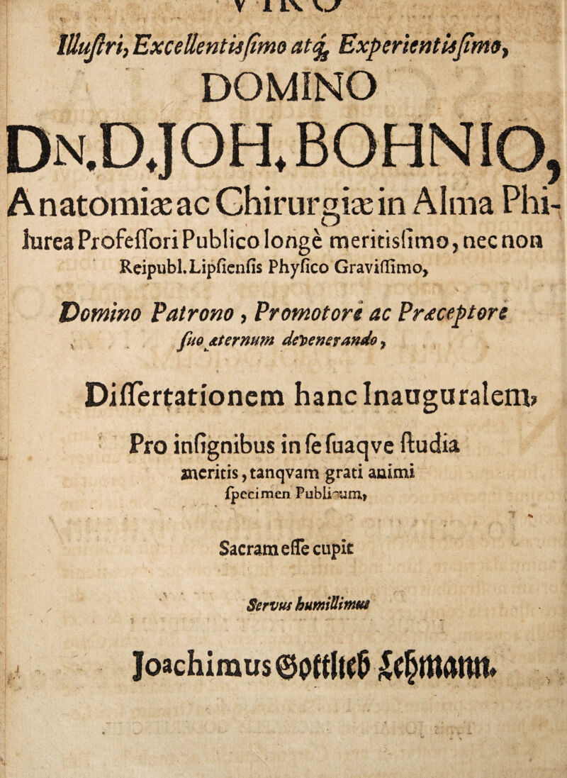 5 tllujlri; Excellentis (imo at% Experientis fimo, \ DOMINO Dn.D,JOH.BOHNIO Anatomise ac Chirurgice in Alma Phi- lurea ProfefTori Publico longe meritisGmo, nec non Reipubl. Lipficnfis Phyfico Graviflimo, Domino Patrono, Promo tori ac Praeceptore fuo aternum defenerando, DifTertationem hanclnauguralem? Pro infignibus in fe fuaq ve ftudia meritis, tanqvam grati animi {pecimen Publicam» f '■> ■ ■ % * Sacram e (Te cupit Servus bumiUitnm -» ‘ * Joachimus ®0ftlu5