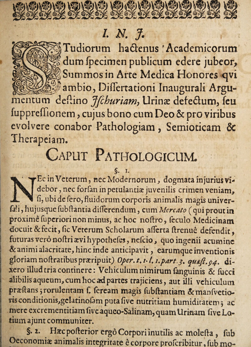 ludiorum hadtenus 'Academicorum dumfpecimen publicum edere jubeor. Summos in Arce Medica Honores qvi ambio, DifTerracioni Inaugurali Argu¬ mentum deftino Jfchuriam, Urinas defedlum, feu fuppreflionem, cujus bono cum Deo & pro viribus evolvere conabor Pathologiam, Semiocicam & Therapeiam. Caput Pathologicum. §. i. NEc in Veterum, nec Modernorum, dogmata injurius Vi¬ debor , nec forfan in petulantis juvenilis crimen veniam, fi, ubi de fero, fluidorum corporis animalis magis univer- faffi, hujusque fubfiantia differendum, cum Mercato ( qui prout in proximd fuperiori non minus, ac hoc noftro, (eculo Medicinam docuit & fecit, fic Veterum Scholarum aflerta ftrenue defendit , futuras vero noftri svi hypothefes, nefcio, quo ingenii acumine & animi alacritate, hinc inde anticipavit, earum que inventionis gloriam noftratibus proripuit) Oper. t. /• 4 i.part,$. qus.ft.p4. di¬ xero illud tria continere: Vehiculum nimirum (anguinis & lucci alibilis aqueum, cum hoc ad partes trajiciens, aut dii vehiculum praeftans j rorulentam f. feream magis fubftantiam &manfvetio- «sconditionis,gelatinofam puta five nutritiam humiditatem.3 ac mere excrementitiam five aqueo-Saiinam, quam Urinam five Lo¬ tium ajunt communiter. §.2. Hsc poflerior ergo Corpori inutilis ac molefla, fub Oeconomis animalis integritate 6 corpore proferibitur, fub mo-